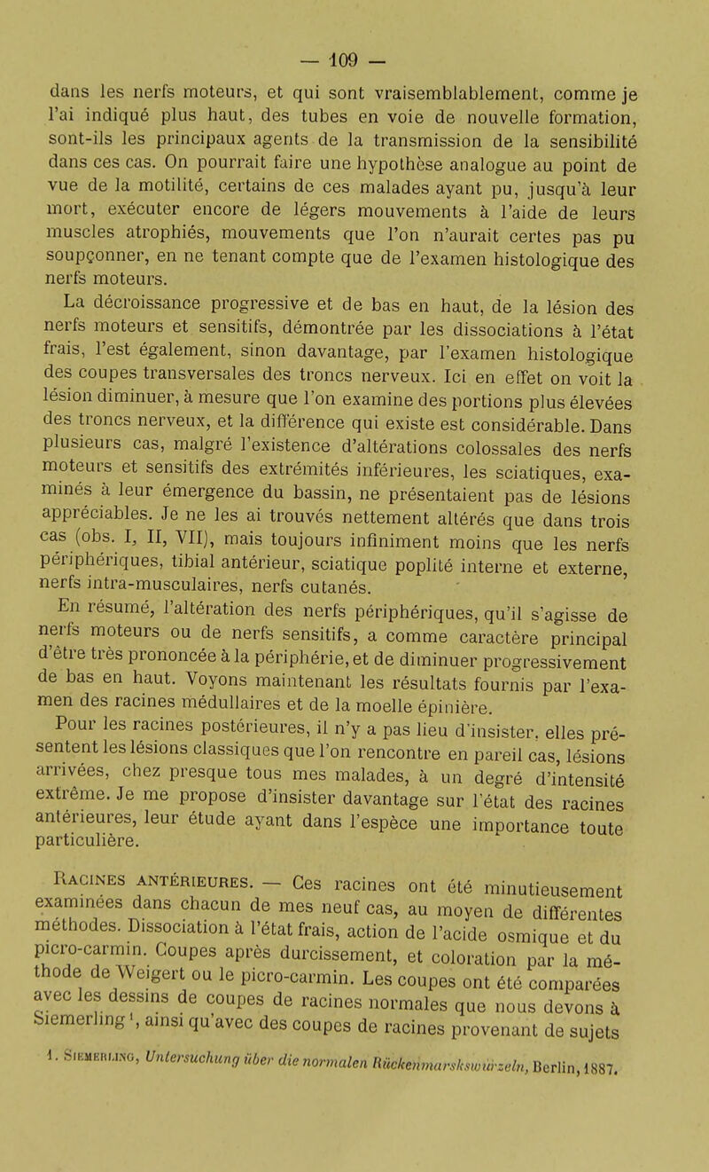 dans les nerfs moteurs, et qui sont vraisemblablement, comme je l'ai indiqué plus haut, des tubes en voie de nouvelle formation, sont-ils les principaux agents de la transmission de la sensibilité dans ces cas. On pourrait faire une hypothèse analogue au point de vue de la motilité, certains de ces malades ayant pu, jusqu'à leur mort, exécuter encore de légers mouvements à l'aide de leurs muscles atrophiés, mouvements que l'on n'aurait certes pas pu soupçonner, en ne tenant compte que de l'examen histologique des nerfs moteurs. La décroissance progressive et de bas en haut, de la lésion des nerfs moteurs et sensitifs, démontrée par les dissociations à l'état frais, l'est également, sinon davantage, par l'examen histologique des coupes transversales des troncs nerveux. Ici en effet on voit la lésion diminuer, à mesure que l'on examine des portions plus élevées des troncs nerveux, et la différence qui existe est considérable. Dans plusieurs cas, malgré l'existence d'altérations colossales des nerfs moteurs et sensitifs des extrémités inférieures, les sciatiques, exa- minés à leur émergence du bassin, ne présentaient pas de lésions appréciables. Je ne les ai trouvés nettement altérés que dans trois cas (obs. I, II, VU], mais toujours infiniment moins que les nerfs périphériques, tibial antérieur, sciatique poplité interne et externe, nerfs intra-musculaires, nerfs cutanés. En résumé, l'altération des nerfs périphériques, qu'il s'agisse de nerfs moteurs ou de nerfs sensitifs, a comme caractère principal d'être très prononcée à la périphérie, et de diminuer progressivement de bas en haut. Voyons maintenant les résultats fournis par l'exa- men des racines médullaires et de la moelle épinière. Pour les racines postérieures, il n'y a pas lieu d'insister, elles pré- sentent les lésions classiques que l'on rencontre en pareil cas, lésions arrivées, chez presque tous mes malades, à un degré d'intensité extrême. Je me propose d'insister davantage sur l'état des racines antérieures, leur étude ayant dans l'espèce une importance toute particulière. Racines antérieures. _ Ces racines ont été minutieusement examinées dans chacun de mes neuf cas, au moyen de différentes méthodes. Dissociation à l'état frais, action de l'acide osraique et du picro-carniin. Coupes après durcissement, et coloration par la mé- thode de Weigert ou le picro-carmin. Les coupes ont été comparées avec les dessins de coupes de racines normales que nous devons à Siemerling ', ainsi qu'avec des coupes de racines provenant de sujets \. S...:MEni,.NG, Unlersuchunr, ûber die normalen Rûckenmarslmoùrzeln, Berlin, 1887.