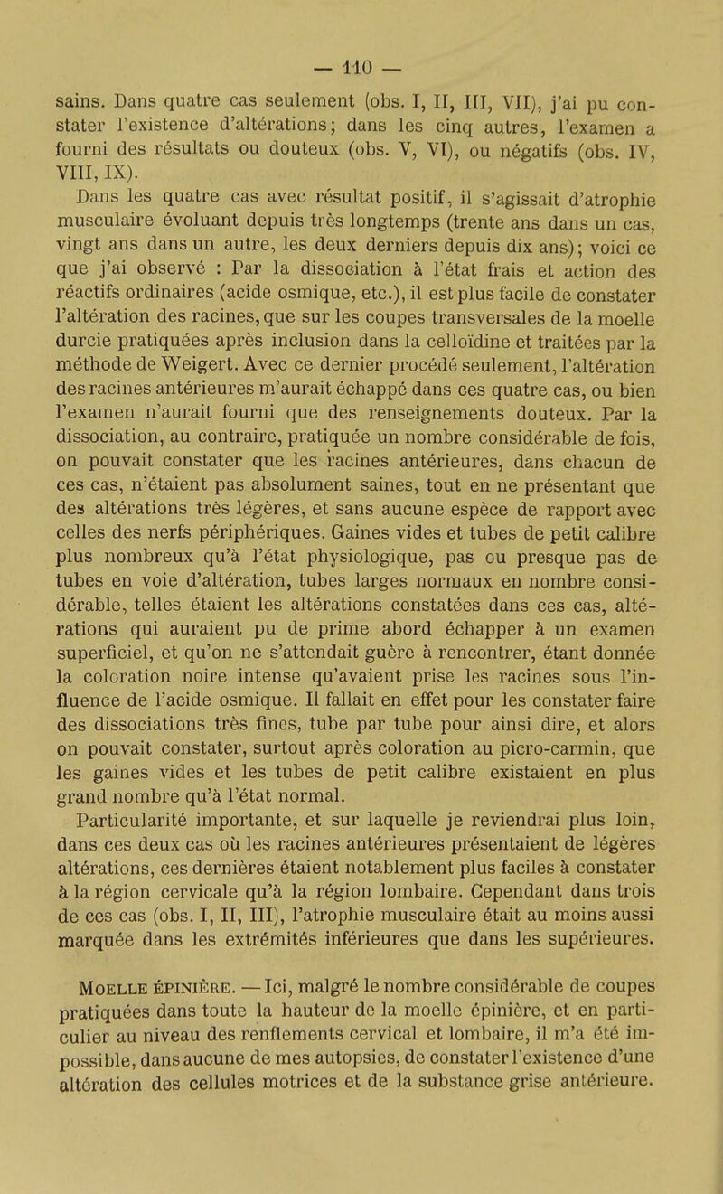 sains. Dans quatre cas seulement (obs. I, II, III, VII), j'ai pu con- stater l'existence d'altérations; dans les cinq autres, l'examen a fourni des résultats ou douteux (obs. V, VI), ou négatifs (obs. IV, VIII, IX). Dans les quatre cas avec résultat positif, il s'agissait d'atrophie musculaire évoluant depuis très longtemps (trente ans dans un cas, vingt ans dans un autre, les deux derniers depuis dix ans); voici ce que j'ai observé : Par la dissociation à l'état frais et action des réactifs ordinaires (acide osmique, etc.), il est plus facile de constater l'altération des racines, que sur les coupes transversales de la moelle durcie pratiquées après inclusion dans la celloïdine et traitées par la méthode de Weigert. Avec ce dernier procédé seulement, l'altération des racines antérieures m'aurait échappé dans ces quatre cas, ou bien l'examen n'aurait fourni que des renseignements douteux. Par la dissociation, au contraire, pratiquée un nombre considérable de fois, on pouvait constater que les racines antérieures, dans chacun de ces cas, n'étaient pas absolument saines, tout en ne présentant que des altérations très légères, et sans aucune espèce de rapport avec celles des nerfs périphériques. Gaines vides et tubes de petit calibre plus nombreux qu'à l'état physiologique, pas ou presque pas de tubes en voie d'altération, tubes larges normaux en nombre consi- dérable, telles étaient les altérations constatées dans ces cas, alté- rations qui auraient pu de prime abord échapper à un examen superficiel, et qu'on ne s'attendait guère à rencontrer, étant donnée la coloration noire intense qu'avaient prise les racines sous l'in- fluence de l'acide osmique. Il fallait en effet pour les constater faire des dissociations très fines, tube par tube pour ainsi dire, et alors on pouvait constater, surtout après coloration au picro-carmin, que les gaines vides et les tubes de petit calibre existaient en plus grand nombre qu'à l'état normal. Particularité importante, et sur laquelle je reviendrai plus loin, dans ces deux cas où les racines antérieures présentaient de légères altérations, ces dernières étaient notablement plus faciles à constater à la région cervicale qu'à la région lombaire. Cependant dans trois de ces cas (obs. I, II, III), l'atrophie musculaire était au moins aussi marquée dans les extrémités inférieures que dans les supérieures. Moelle épinière. —Ici, malgré le nombre considérable de coupes pratiquées dans toute la hauteur de la moelle épinière, et en parti- culier au niveau des renflements cervical et lombaire, il m'a été im- possible, dans aucune de mes autopsies, de constater l'existence d'une altération des cellules motrices et de la substance grise antérieure. à