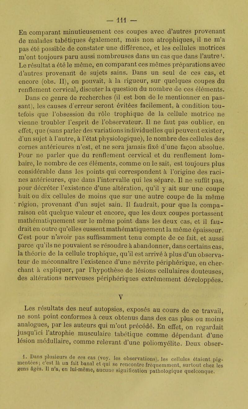 —111 — En comparant minutieusement ces coupes avec d'autres provenant de malades tabétiques également, mais non atrophiques, il ne m'a pas été possible de constater une différence, et les cellules motrices m'ont toujours paru aussi nombreuses dans un cas que dans l'autre K Le résultat a été le même, en comparant ces mêmes préparations avec d'autres provenant de sujets sains. Dans un seul de ces cas, et encore (obs. II), on pouvait, à la rigueur, sur quelques coupes du renflement cervical, discuter la question du nombre de ces éléments. Dans ce genre de recherches (il est bon de le mentionner en pas- sant), les causes d'erreur seront évitées facilement, à condition tou- tefois que l'obsession du rôle trophique de la cellule motrice ne vienne troubler l'esprit de l'observateur. Il ne faut pas oublier, en effet, que (sans parler des variations individuelles qui peuvent exister, d'un sujet à l'autre, à l'état physiologique), le nombre des cellules des cornes antérieures n'est, et ne sera jamais fixé d'une façon absolue. Pour ne parler que du renflement cervical et du renflement lom- baire, le nombre de ces éléments, comme on le sait, est toujours plus considérable dans les points qui correspondent à l'origine des raci- nes antérieures, que dans l'intervalle qui les sépare. Il ne suffît pas, pour décréter l'existence d'une altération, qu'il y ait sur une coupe huit ou dix cellules de moins que sur une autre coupe de la même région, provenant d'un sujet sain. Il faudrait, pour que la compa- raison eût quelque valeur et encore, que les deux coupes portassent mathématiquement sur le même point dans les deux cas, et il fau- drait en outre qu'elles eussent mathématiquement la même épaisseur. C'est pour n'avoir pas suffisamment tenu compte de ce fait, et aussi parce qu'ils ne pouvaient se résoudre à abandonner, dans certains cas, la théorie de la cellule trophique, qu'il est arrivé à plus d'un observa- teur de méconnaître l'existence d'une névrite périphérique, en cher- chant à expliquer, par l'hypothèse de lésions cellulaires douteuses, des altérations nerveuses périphériques extrêmement développées. V Les résultats des neuf autopsies, exposés au cours de ce travail, ne sont point conformes à ceux obtenus dans des cas plus ou moins analogues, par les auteurs qui m'ont précédé. En effet, on regardait jusqu'ici l'atrophie musculaire tabétique comme dépendant d'une lésion médullaire, comme relevant d'une poliomyélite. Deux obser- 1. Dans plusieurs de ces cas (voy. les observations), les cellules étaient pig- menlees; c cst ^ un fait banal et qui se rencontre fréquemment, surtout chez les «ans âgés. Il n a, en lui-môme, aucune signification pathologique quelconque.