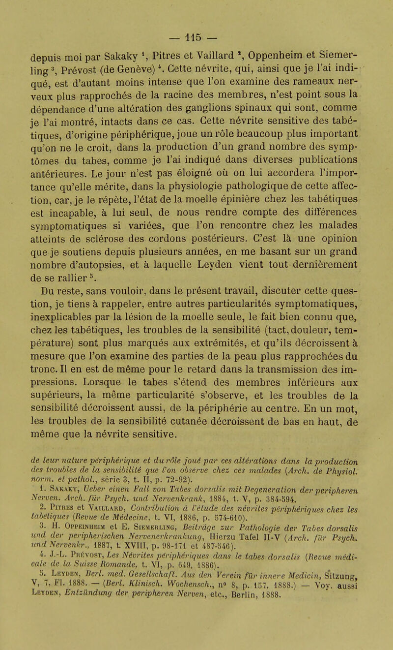 depuis moi par Sakaky S Pitres et Vaillard *, Oppenheim et Siemer- ling^ Prévost (de Genève) *. Cette névrite, qui, ainsi que je l'ai indi- qué, est d'autant moins intense que l'on examine des rameaux ner- veux plus rapprochés de la racine des membres, n'est point sous la dépendance d'une altération des ganglions spinaux qui sont, comme je l'ai montré, intacts dans ce cas. Cette névrite sensitive des tabé- tiques, d'origine périphérique, joue un rôle beaucoup plus important qu'on ne le croit, dans la production d'un grand nombre des symp- tômes du tabès, comme je l'ai indiqué dans diverses publications antérieures. Le jour n'est pas éloigné où on lui accordera l'impor- tance qu'elle mérite, dans la physiologie pathologique de cette affec- tion, car, je le répète, l'état de la moelle épinière chez les tabétiques est incapable, à lui seul, de nous rendre compte des différences symptomatiques si variées, que l'on rencontre chez les malades atteints de sclérose des cordons postérieurs. C'est là une opinion que je soutiens depuis plusieurs années, en me basant sur un grand nombre d'autopsies, et à laquelle Leyden vient tout dernièrement de se rallier ^. Du reste, sans vouloir, dans le présent travail, discuter cette ques- tion, je tiens à rappeler, entre autres particularités symptomatiques, inexplicables par la lésion de la moelle seule, le fait bien connu que, chez les tabétiques, les troubles de la sensibilité (tact, douleur, tem- pérature) sont plus marqués aux extrémités, et qu'ils décroissent à mesure que l'on examine des parties de la peau plus rapprochées du tronc. Il en est de même pour le retard dans la transmission des im- pressions. Lorsque le tabès s'étend des membres inférieurs aux supérieurs, la même particularité s'observe, et les troubles de la sensibilité décroissent aussi, de la périphérie au centre. En un mot, les troubles de la sensibilité cutanée décroissent de bas en haut, de même que la névrite sensitive. de leur nature périphérique et du rôle joué par ces altérations dans la production des troubles de la sensibilité que l'on observe chez ces ^naïades {Arch. de Physiol. no7'm. et palhoL, série 3, t. II, p. 72-92). 1. Sakaky, Ueber einen Fait vo7i Tabès dorsalis mit Degeneration der peripheren Nei'ven. Arch. fûr Psych. und Nervenkranli, 1884, l. V, p. 384-594. 2. Pitres et Vaillard, Contribution à l'étude des névrites périphériques chez les tabétiques (Revue de Médecine, t. VI, 1886, p. 574-610). 3. H. Oppeinhelm et E. Siemehling, Beitràye zur Pathologie der Tabès dorsalis und der peripherischen Nervener/crankung, Hierzu Tafel li-V (Arch. fur Psych. und Nervenh:, 1887, t XVIII, p. 98-171 et 487-546). 4. J.-r^. Phkvost, Les Névrites périphériques dans le tabès dorsalis [Revue médi- cale de la Suisse Romande, t. VI, p. 649, 1886). 5. Lkyden, Rerl. med. Gesellschaft. Aus den Verein fûr innerc Medicin, s'itzung, V, 7, FI. 1888. — {Derl. Klinisch. Wochenscli., n» 8, p. 157, 1888.) — Yoy. aussi Leyden, Entzilndung der peripheren Nerven, etc., Berlin, 1888.