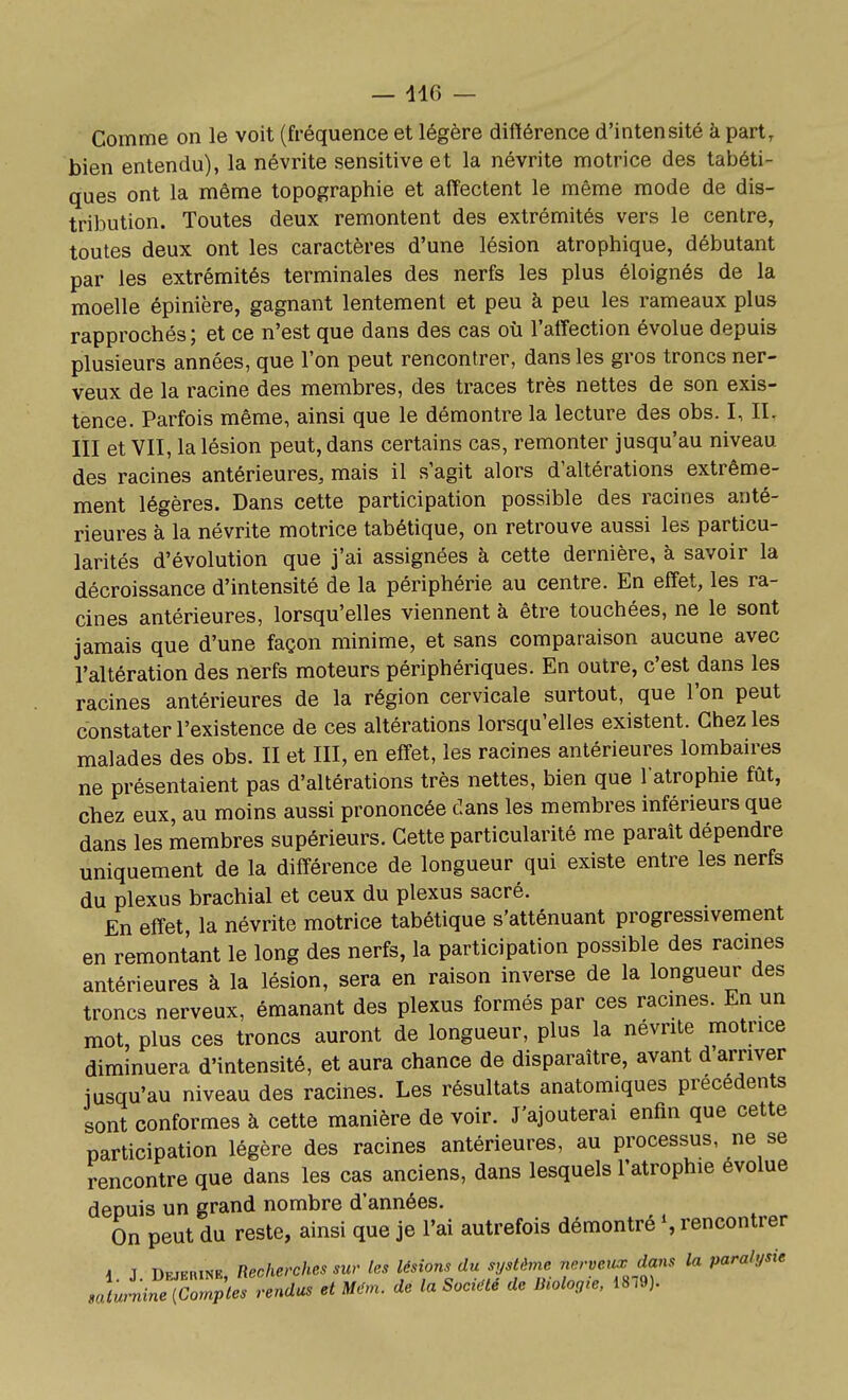 — 446 — Comme on le voit (fréquence et légère différence d'intensité à part, bien entendu), la névrite sensitive et la névrite motrice des tabéti- ques ont la même topographie et affectent le même mode de dis- tribution. Toutes deux remontent des extrémités vers le centre, toutes deux ont les caractères d'une lésion atrophique, débutant par les extrémités terminales des nerfs les plus éloignés de la moelle épinière, gagnant lentement et peu à peu les rameaux plus rapprochés; et ce n'est que dans des cas où l'affection évolue depuis plusieurs années, que l'on peut rencontrer, dans les gros troncs ner- veux de la racine des membres, des traces très nettes de son exis- tence. Parfois même, ainsi que le démontre la lecture des obs. I, 11, III et VII, la lésion peut, dans certains cas, remonter jusqu'au niveau des racines antérieures, mais il s'agit alors d'altérations extrême- ment légères. Dans cette participation possible des racines anté- rieures à la névrite motrice tabétique, on retrouve aussi les particu- larités d'évolution que j'ai assignées à cette dernière, à savoir la décroissance d'intensité de la périphérie au centre. En effet, les ra- cines antérieures, lorsqu'elles viennent à être touchées, ne le sont jamais que d'une façon minime, et sans comparaison aucune avec l'altération des nerfs moteurs périphériques. En outre, c'est dans les racines antérieures de la région cervicale surtout, que l'on peut constater l'existence de ces altérations lorsqu'elles existent. Chez les malades des obs. II et III, en efîet, les racines antérieures lombaires ne présentaient pas d'altérations très nettes, bien que l'atrophie fût, chez eux, au moins aussi prononcée clans les membres inférieurs que dans les membres supérieurs. Cette particularité me paraît dépendre uniquement de la différence de longueur qui existe entre les nerfs du plexus brachial et ceux du plexus sacré. En effet, la névrite motrice tabétique s'atténuant progressivement en remontant le long des nerfs, la participation possible des racines antérieures à la lésion, sera en raison inverse de la longueur des troncs nerveux, émanant des plexus formés par ces racmes. En un mot, plus ces troncs auront de longueur, plus la névrite motrice diminuera d'intensité, et aura chance de disparaître, avant d'arriver jusqu'au niveau des racines. Les résultats anatomiques précédents sont conformes à cette manière de voir. J'ajouterai enfin que cette participation légère des racines antérieures, au processus, ne se rencontre que dans les cas anciens, dans lesquels l'atrophie évolue depuis un grand nombre d'années. On peut du reste, ainsi que je l'ai autrefois démontré S rencontrer -I T Dfjerine Recherches sur les lésions du système nervenx dans la paralysie .^rn^rC^miles rendus et M^m. de la Soci^ de Uiolo.ie, 1819).