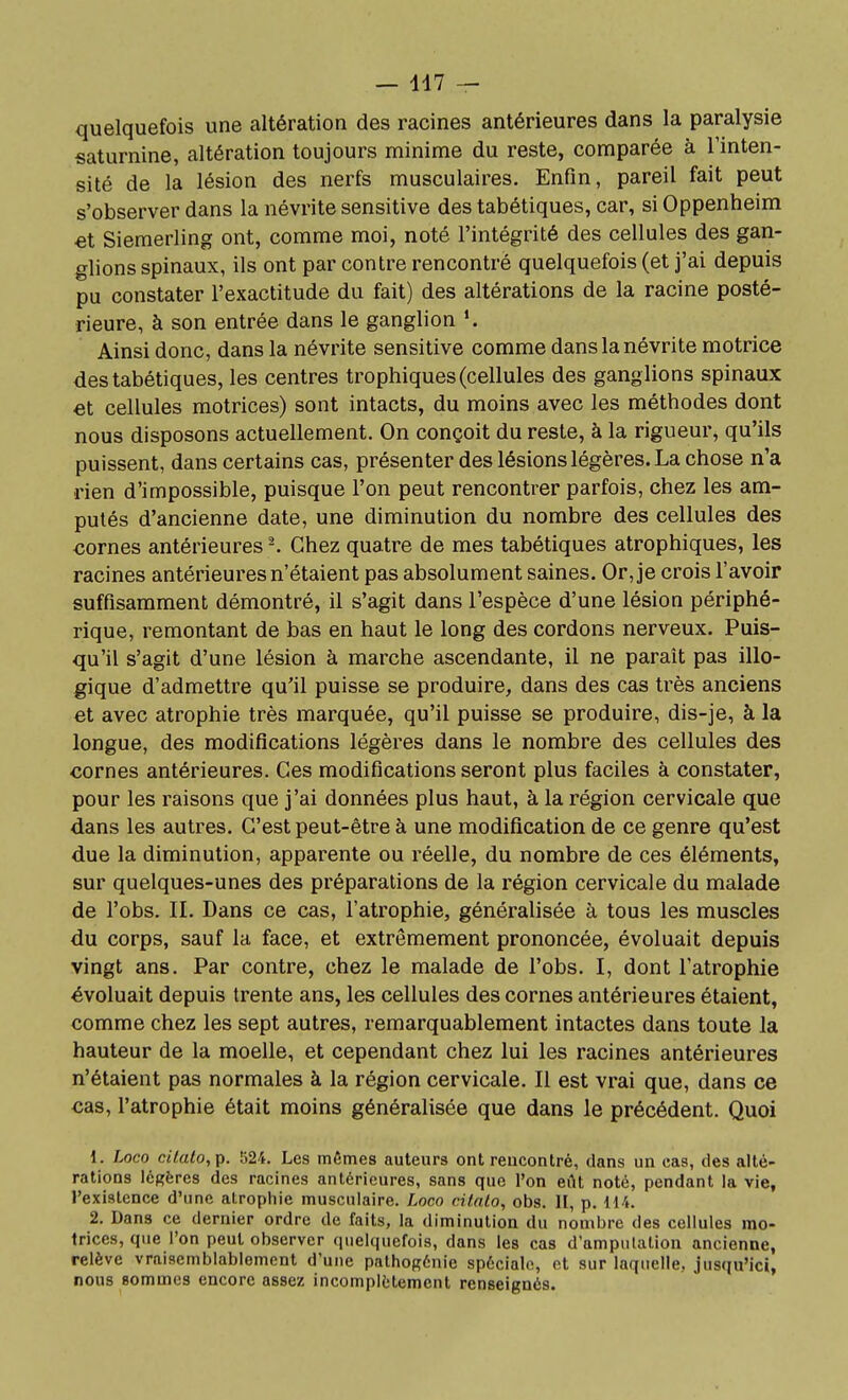 quelquefois une altération des racines antérieures dans la paralysie saturnine, altération toujours minime du reste, comparée à l'inten- sité de la lésion des nerfs musculaires. Enfin, pareil fait peut s'observer dans la névrite sensitive des tabétiques, car, si Oppenheim et Siemerling ont, comme moi, noté l'intégrité des cellules des gan- glions spinaux, ils ont par contre rencontré quelquefois (et j'ai depuis pu constater l'exactitude du fait) des altérations de la racine posté- rieure, à son entrée dans le ganglion Ainsi donc, dans la névrite sensitive comme dans la névrite motrice des tabétiques, les centres trophiques (cellules des ganglions spinaux et cellules motrices) sont intacts, du moins avec les méthodes dont nous disposons actuellement. On conçoit du reste, à la rigueur, qu'ils puissent, dans certains cas, présenter des lésions légères. La chose n'a rien d'impossible, puisque l'on peut rencontrer parfois, chez les am- putés d'ancienne date, une diminution du nombre des cellules des cornes antérieures -. Chez quatre de mes tabétiques atrophiques, les racines antérieures n'étaient pas absolument saines. Or, je crois l'avoir suffisamment démontré, il s'agit dans l'espèce d'une lésion périphé- rique, remontant de bas en haut le long des cordons nerveux. Puis- qu'il s'agit d'une lésion à marche ascendante, il ne paraît pas illo- gique d'admettre qu'il puisse se produire, dans des cas très anciens et avec atrophie très marquée, qu'il puisse se produire, dis-je, à la longue, des modifications légères dans le nombre des cellules des cornes antérieures. Ces modifications seront plus faciles à constater, pour les raisons que j'ai données plus haut, à la région cervicale que dans les autres. C'est peut-être à une modification de ce genre qu'est due la diminution, apparente ou réelle, du nombre de ces éléments, sur quelques-unes des préparations de la région cervicale du malade de l'obs. II. Dans ce cas, l'atrophie, généralisée à tous les muscles du corps, sauf la face, et extrêmement prononcée, évoluait depuis vingt ans. Par contre, chez le malade de l'obs. I, dont l'atrophie évoluait depuis trente ans, les cellules des cornes antérieures étaient, comme chez les sept autres, remarquablement intactes dans toute la hauteur de la moelle, et cependant chez lui les racines antérieures n'étaient pas normales à la région cervicale. Il est vrai que, dans ce cas, l'atrophie était moins généralisée que dans le précédent. Quoi 1. Loco citato,p. 524. Les mêmes auteurs ont rencontré, dans un cas, des alté- rations légères des racines antérieures, sans que l'on ei\t noté, pendant la vie, l'existence d'une alropiiie musculaire. Loco cifnlo, obs. II, p. 114. 2. Dans ce dernier ordre de faits, la diminution du nombre des cellules mo- trices, que l'on peut observer quelquefois, dans les cas d'amputation ancienne, relève vraisemblablement d'une pathoRénie spéciale, et sur laquelle, Jusqu'ici, nous sommes encore assez incomplètement renseignés.