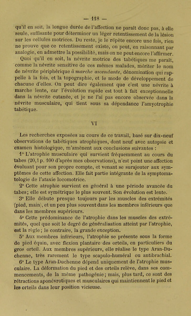 qu'il en soit, la longue durée de l'affection ne paraît donc pas, à elle seule, suffisante pour déterminer un léger retentissement de la lésion sur les cellules motrices. Du reste, je le répète encore une fois, rien ne prouve que ce retentissement existe, on peut, en raisonnant par analogie, en admettre la possibilité, mais on ne peut encore l'affirmer. Quoi qu'il en soit, la névrite motrice des tabétiques me paraît, comme la névrite sensitive de ces mêmes malades, mériter le nom de névrite périphérique à marche ascendante, dénomination qui rap- pelle à la fois, et la topographie, et le mode de développement de chacune d'elles. On peut dire également que c'est une névrite à marche lente, car l'évolution rapide est tout à fait exceptionnelle dans la névrite cutanée, et je ne l'ai pas encore observée dans la névrite musculaire, qui tient sous sa dépendance l'amyotrophie tabétique. VI Les recherches exposées au cours de ce travail, basé sur dix-neuf observations de tabétiques atrophiques, dont neuf avec autopsie et examen histologique, m'amènent aux conclusions suivantes : 1° L'atrophie musculaire qui survient fréquemment au cours du tabès (20,1 p. 100 d'après mes observations), n'est point une affection évoluant pour son propre compte, et venant se surajouter aux sym- ptômes de cette affection. Elle fait partie intégrante de la symptoma- tologie de l'ataxie locomotrice. 2° Cette atrophie survient en général à une période avancée du tabès; elle est symétrique le plus souvent. Son évolution est lente. 3° Elle débute presque toujours par les muscles des extrémités (pied, main), et un peu plus souvent dans les membres inférieurs que dans les membres supérieurs. 4° Cette prédominance de l'atrophie dans les muscles des extré- mités, quel que soit le degré de généralisation atteint par l'atrophie, est la règle ; le contraire, la grande exception. 5° Aux membres inférieurs, l'atrophie se présente sous la forme de pied équin, avec flexion plantaire des orteils, en particuliers du gros orteil. Aux membres supérieurs, elle réalise le type Aran-Du- chenne, très rarement le type scapulo-huméral ou antibrachial. 6° Le type Aran-Duchenne dépend uniquement de l'atrophie mus- culaire. La déformation du pied et des orteils relève, dans ses com- mencements, de la même pathogénie; mais, plus tard, ce sont des rétractions aponévrotiques et musculaires qui maintiennent le pied et les orteils dans leur position vicieuse.