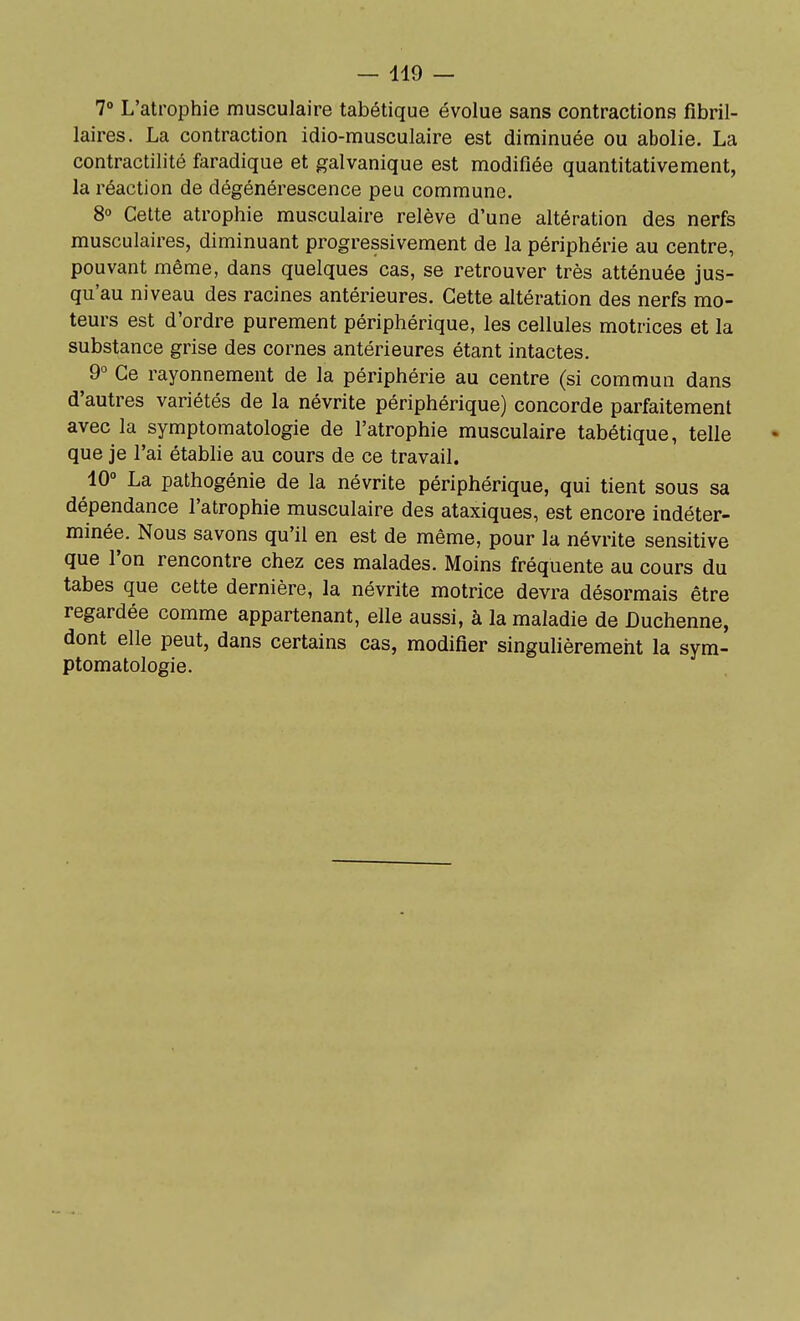 7° L'atrophie musculaire tabétique évolue sans contractions fibril- laires. La contraction idio-musculaire est diminuée ou abolie. La contractilité faradique et galvanique est modifiée quantitativement, la réaction de dégénérescence peu commune. 8 Cette atrophie musculaire relève d'une altération des nerfs musculaires, diminuant progressivement de la périphérie au centre, pouvant même, dans quelques cas, se retrouver très atténuée jus- qu'au niveau des racines antérieures. Cette altération des nerfs mo- teurs est d'ordre purement périphérique, les cellules motrices et la substance grise des cornes antérieures étant intactes. 9° Ce rayonnement de la périphérie au centre (si commun dans d'autres variétés de la névrite périphérique) concorde parfaitement avec la symptomatologie de l'atrophie musculaire tabétique, telle que je l'ai établie au cours de ce travail. 10° La pathogénie de la névrite périphérique, qui tient sous sa dépendance l'atrophie musculaire des ataxiques, est encore indéter- minée. Nous savons qu'il en est de même, pour la névrite sensitive que l'on rencontre chez ces malades. Moins fréquente au cours du tabès que cette dernière, la névrite motrice devra désormais être regardée comme appartenant, elle aussi, à la maladie de Duchenne, dont elle peut, dans certains cas, modifier singulièrement la sym- ptomatologie.