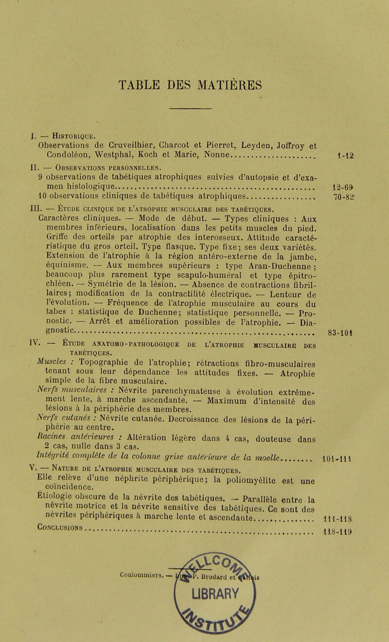 TABLE DES MATIÈRES I. — Historique. Observations de Cruveilhier, Cliarcot et Pierret, Leyden, Joffroy et Condoléon, Westphal, Koch et Marie, Nonne 1-12 II. — Observations personnelles. 9 observations de tabétiques atrophiques suivies d'autopsie et d'exa- men histologique 12-6* 10 observations cliniques de tabétiques atrophiques 70-82 III. — Étude clinique de l'athophie musculaire des tabétiques. Caractères cliniques. — Mode de début. — Types cliniques : Aux membres inférieurs, localisation dans les petits muscles du pied. Griffe des orteils par atrophie des interosseux. Attitude caracté- ristique du gros orteil. Type flasque. Type fixe; ses deux variétés. Extension de l'atrophie à la région antéro-externe de la jambe, équinisme. — Aux membres supérieurs : type Aran-Duchenne ; beaucoup plus rarement type scapulo-huméral et type épitro- chléen. — Symétrie de la lésion. — Absence de contractions fibril- laires; modification de la contractilité électrique. — Lenteur de l'évolution. — Fréquence de l'atrophie musculaire au cours du tabès : statistique de Duchenne; statistique personnelle. — Pro- nostic. — Arrêt et amélioration possibles de l'atrophie. — Dia- gnostic : 83-101 IV. — Étude anatomo-pathologique de l'atrophie musculaire des tabétiques. Muscles : Topographie de l'atrophie; rétractions flbro-musculaires tenant sous leur dépendance les attitudes fixes. — Atrophie simple de la fibre musculaire. Nerfs musculaires : Névrite parenchymateuse à évolution extrême- ment lente, à marche ascendante. — Maximum d'intensité des lésions à la périphérie des membres. Nerfs cutanés : Névrite cutanée. Décroissance des lésions de la péri- phérie au centre. Racines antérieures : Altération légère dans 4 cas, douteuse dans 2 cas, nulle dans 3 cas. Intégrité complète de la colonne grise antérieure de la moelle 101-lH V. —- Nature de l'atrophie musculaire des tabétiques. Elle relève d'une néphrite périphérique; la poliomyélite est une coïncidence. Éliologie obscure de la névrite des tabétiques. — Parallèle entre la névrite motrice et la névrite sensitive des tabétiques. Ce sont des névrites périphériques à marche lente et ascendante Hl-liS