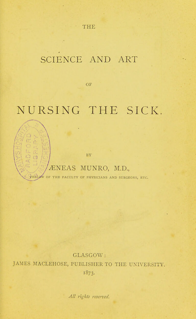 THE SCIENCE AND ART OF NURSING THE SICK BY /•.:;/^NEAS MUNRO, M.D., OF THE FACULTY OF PHYSICIANS AND SURGEONS, ETC. GLASGOW: JAMES MACLEHOSE, PUBLISHER TO THE UNIVERSITY. 1873- All rights resei'vecl.