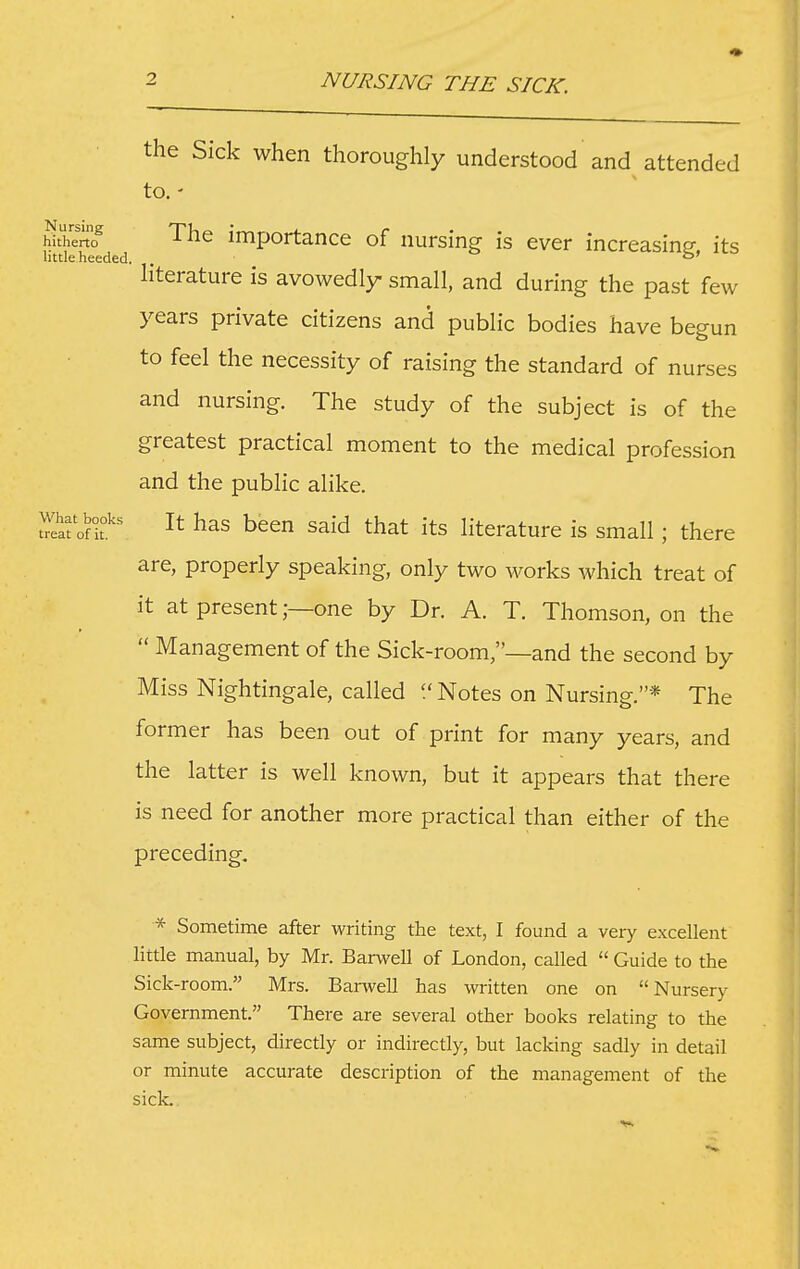 the Sick when thoroughly understood and attended to. hhhmo The importance of nursinsf is ever increasinp- its little heeded. . literature is avowedly small, and during the past few years private citizens and public bodies have begun to feel the necessity of raising the standard of nurses and nursing. The study of the subject is of the greatest practical moment to the medical profession and the public alike. It has been said that its literature is small; there are, properly speaking, only two works which treat of it at present;—one by Dr. A. T. Thomson, on the  Management of the Sick-room,—and the second by Miss Nightingale, called Notes on Nursing.* The former has been out of print for many years, and the latter is well known, but it appears that there is need for another more practical than either of the preceding. * Sometime after writing the text, I found a very excellent little manual, by Mr. Barwell of London, called  Guide to the Sick-room. Mrs. Barwell has written one on Nursery Government. There are several other books relating to the same subject, directly or indirectly, but lacking sadly in detail or minute accurate description of the management of the side