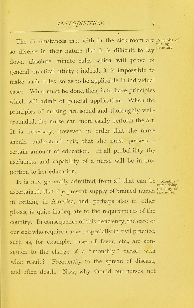 The circumstances met with in the sick-room are Principles of J. iiv^ nursing SO diverse in their nature that it is difficult to lay ''^''y- down absolute minute rules which will prove of general practical utility ; indeed, it is impossible to make such rules so as to be applicable in individual cases. What must be done, then, is to have principles which will admit of general application. When the principles of nursing are sound and thoroughly well- grounded, the nurse can more easily perform the art. It is necessary, however, in order that the nurse should understand this, that she must possess a certain amount of education. In all probability the usefulness and capability of a nurse will be in pro- portion to her education. It is now generally admitted, from all that can be  Monthly ° nurse doing ascertained, that the present supply of trained nurses sick nurse. in Britain, in America, and perhaps also in other places, is quite inadequate to the requirements of the country. In consequence of this deficiency, the care of our sick who require nurses, especially in civil practice, such as, for example, cases of fever, etc., are con- signed to the charge of a monthly nurse: with what result? Frequently to the spread of disease, and often death. Now, why should our nurses not