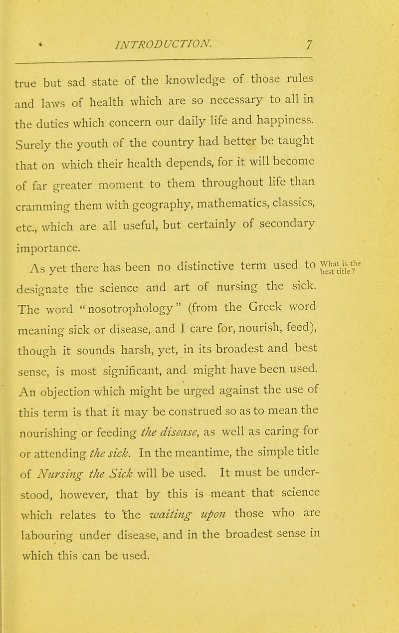 true but sad stcate of the knowledge of those rules and laws of health which are so necessary to all in the duties which concern our daily life and happiness. Surely the youth of the country had better be taught that on which their health depends, for it will become of far greater moment to them throughout life than cramming them with geography, mathematics, classics, etc., which are all useful, but certainly of secondary importance. As yet there has been no distinctive term used to j desis-nate the science and art of nursing the sick. The word  nosotrophology (from the Greek word meaning sick or disease, and I care for, nourish, feed), though it sounds harsh, yet, in its broadest and best sense, is most significant, and might have been used. An objection which might be urged against the use of this term is that it may be construed so as to mean the nourishing or feeding the disease, as well as caring for or attending t/ie sick. In the meantime, the simple title of Nursing the Sick will be used. It must be under- stood, however, that by this is meant that science which relates to 'the waiting upon those who arc labouring under disease, and in the broadest sense in which this can be used.