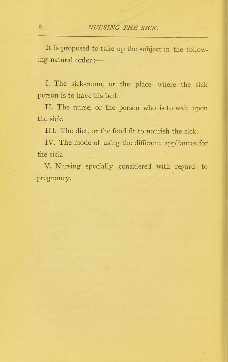 It is proposed to take up the subject in the follow- ing natural order:— I. The sick-room, or the place where the sick person is to have his bed, II. The nurse, or the person who is to wait upon the sick. III. The diet, or the food fit to nourish the sick. IV. The mode of using the different appliances for the sick. V. Nursing specially considered with regard to pregnancy.