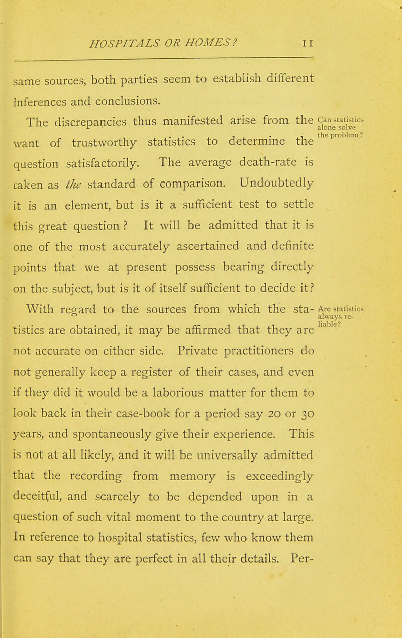 same sources, both parties seem to establish dififerent inferences and conclusions. The discrepancies thus manifested arise from the 1 , . ,1 the problem ? want of trustworthy statistics to determine the question satisfactorily. The average death-rate is taken as the standard of comparison. Undoubtedly it is an element, but is it a sufficient test to settle this great question } It will be admitted that it is one of the most accurately ascertained and definite points that we at present possess bearing directly on the subject, but is it of itself sufficient to decide it.'' With regard to the sources from which the sta- Are statistics ° always re- tistics are obtained, it may be affirmed that they are not accurate on either side. Private practitioners do not generally keep a register of their cases, and even if they did it would be a laborious matter for them to look back in their case-book for a period say 20 or 30 years, and spontaneously give their experience. This is not at all likely, and it will be universally admitted that the recording from memory is exceedingly deceitful, and scarcely to be depended upon in a question of such vital moment to the country at large. In reference to hospital statistics, few who know them can say that they are perfect in all their details. Per-