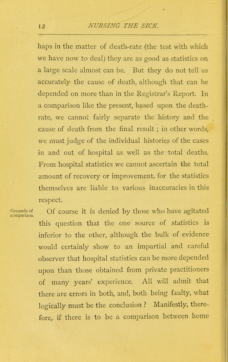 haps in the matter of death-rate (the test with which we have now to deal) they are as good as statistics on a large scale almost can be. But they do not tell us accurately the cause of death, although that can be depended on more than in the Registrar's Report. In a comparison like the present, based upon the death- rate, we cannot fairly separate the history and the cause of death from the final result; in other words, we must judge of the individual histories of the cases in and out of hospital as well as the total deaths. From hospital statistics we cannot ascertain the total amount of recovery or improvement, for the statistics themselves are liable to various inaccuracies in this respect. Grounds of Qf coursc it IS denied by those who have agitated comparison. - this question that the one source of statistics is inferior to the other, although the bulk of evidence would certainly show to an impartial and careful observer that hospital statistics can be more depended upon than those obtained from private practitioners of many years' experience. All will admit that there are errors in both, and, both being faulty, what logically must be the conclusion ? Manifestly, there- fore,, if there is to be a comparison between home