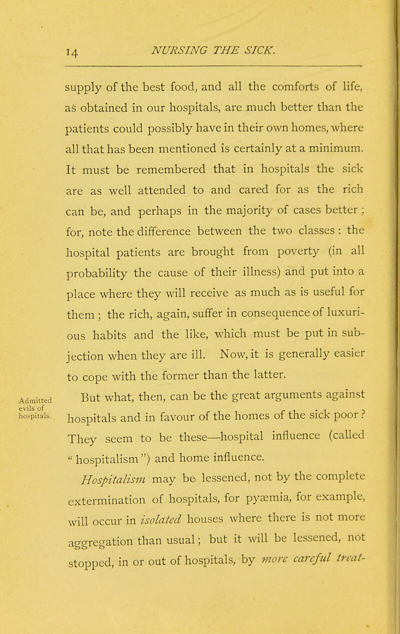 supply of the best food, and all the comforts of life, as obtained in our hospitals, are much better than the patients could possibly have in their own homes, where all that has been mentioned is certainly at a minimum. It must be remembered that in hospitals the sick are as well attended to and cared for as the rich can be, and perhaps in the majority of cases better ; for, note the difference between the two classes : the hospital patients are brought from poverty (in all probability the cause of their illness) and put into a place where they will receive as much as is useful for them ; the rich, again, suffer in consequence of luxuri- ous habits and the like, which must be put in sub- jection when they are ill. Now, it is generally easier to cope with the former than the latter. Admitted But what, then, can be the great arguments against hospitals, hospitals and in favour of the homes of the sick poor ? They seem to be these—hospital influence (called  hospitalism ) and home influence. Hospitalism may be lessened, not by the complete extermination of hospitals, for pysmia, for example, will occur in isolated houses where there is not more aggregation than usual; but it will be lessened, not stopped, in or out of hospitals, by more careful treat-