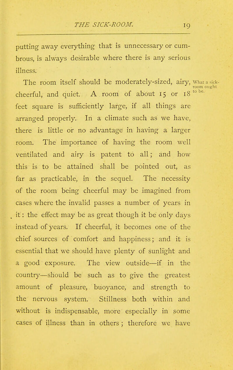 THE SICK-ROOM. putting away everything that is unnecessary or cum- brous, is always desirable where there is any serious illness. The room itself should be moderately-sized, airy, what a sick- room oiifiht cheerful, and quiet. A room of about 15 or 18'''^^ feet square is sufficiently large, if all things are arranged properly. In a climate such as we have, there is little or no advantage in having a larger room. The importance of having the room well ventilated and airy is patent to all; and how this is to be attained shall be pointed out, as far as practicable, in the sequel. The necessity of the room being cheerful may be imagined from cases where the invalid passes a number of years in it: the effect may be as great though it be only days instead of years. If cheerful, it becomes one of the chief sources of comfort and happiness; and it is essential that we should have plenty of sunlight and a good exposure. The view outside—if in the country—should be such as to give the greatest amount of pleasure, buoyance, and strength to the nervous system. Stillness both within and without is indispensable, more especially in some cases of illness than in others ; therefore we have