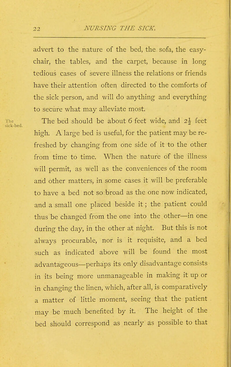 advert to the nature of the bed, the sofa, the easy- chair, the tables, and the carpet, because in long tedious cases of severe illness the relations or friends have their attention often directed to the comforts of the sick person, and will do anything and everything to secure what may alleviate most. The bed should be about 6 feet wide, and 2j feet high. A large bed is useful, for the patient may be re- freshed by changing from one side of it to the other from time to time. When the nature of the illness will permit, as well as the conveniences of the room and other matters, in some cases it w-ill be preferable to have a bed not so broad as the one now indicated, and a small one placed beside it; the patient could thus be changed from the one into the . other—in one during the day, in the other at night. But this is not always procurable, nor is it requisite, and a bed such as indicated above will be found the most advantageous—perhaps its only disadvantage consists in its being more unmanageable in making it up or in changing the linen, which, after all, is comparatively a matter of little moment, seeing that the patient may be much benefited by it. The height of the bed should correspond as nearly as possible to that