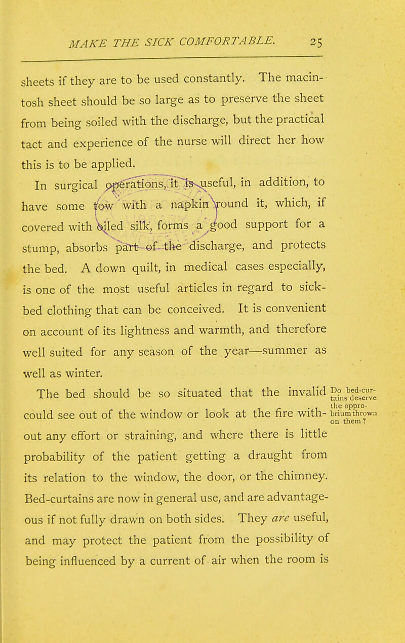 sheets if they are to be used constantly. The macin- tosh sheet should be so large as to preserve the sheet from being soiled with the discharge, but the practical tact and experience of the nurse will direct her how this is to be applied. In surgical p|rerati6nJTt'l^useful, in addition, to have some tow'with a napkin^ound it, which, if covered with billed silk, forms a'good support for a stump, absorbs part-of-the discharge, and protects the bed. A down quilt, in medical cases especially, is one of the most useful articles in regard to sick- bed clothing that can be conceived. It is convenient on account of its lightness and warmth, and therefore well suited for any season of the year—summer as well as winter. The bed should be so situated that the invalid could see out of the window or look at the fire with- briumthrown on them ? out any effort or straining, and where there is little probability of the patient getting a draught from its relation to the window, the door, or the chimney. Bed-curtains are now in general use, and are advantage- ous if not fully drawn on both sides. They are useful, and may protect the patient from the possibility of being influenced by a current of air when the room is