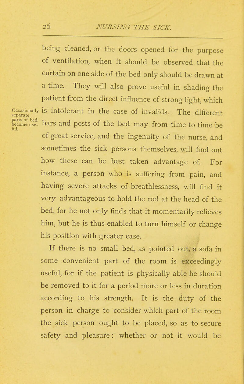 being cleaned, or the doors opened for the purpose of ventilation, when it should be observed that the curtain on one side of the bed only should be drawn at a time. They will also prove useful in shading the patient from the direct influence of strong light, which Occasionally IS intolerant in the case of invalids. The different become us^e'^ bars and posts of the bed may from time to time -be fuI. of great service, and the ingenuity of the nurse, and sometimes the sick persons themselves, will find out how these can be best taken advantage of. For instance, a person who is suffering from pain, and having severe attacks of breathlessness, will find it very advantageous to hold the rod at the head of the bed, for he not only finds that it momentarily relieves him, but he is thus enabled to turn himself or change his position with greater ease. If there is no small bed, as pointed out, a sofa in some convenient part of the room is exceedingly useful, for if the patient is physically able he should be removed to it for a period more or less in duration according to his strength. It is the duty of the person in charge to consider which part of the room the sick person ought to be placed, so as to secure safety and pleasure: whether or not it would be