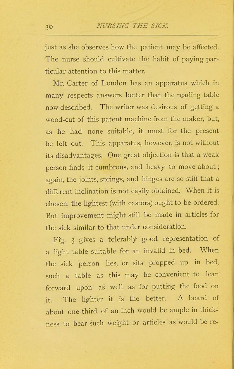 just as she observes how the patient may be affected. The nurse should cultivate the habit of paying par- ticular attention to this matter. Mr. Carter of London has an apparatus which in many respects answers better than the reading table now described. The writer was desirous of getting a wood-cut of this patent machine from the maker, but, as he had none suitable, it must for the present be left out. This apparatus, however, is not without its disadvantages. One great objection is that a weak person finds it cumbrous, and heavy to move about; again, the joints, springs, and hinges are so stiff that a different inclination is not easily obtained. When it is chosen, the lightest (with castors) ought to be ordered. But improvement might still be made in articles for the sick similar to that under consideration. Fig. 3 gives a tolerably)- good representation of a light table suitable for an invalid in bed. When the sick person lies, or sits propped up in bed, such a table as this may be convenient to lean forward upon as well as for putting the food on it. The lighter it is the better. A board of about one-third of an inch would be ample in thick- ness to bear such weight or articles as would be re-