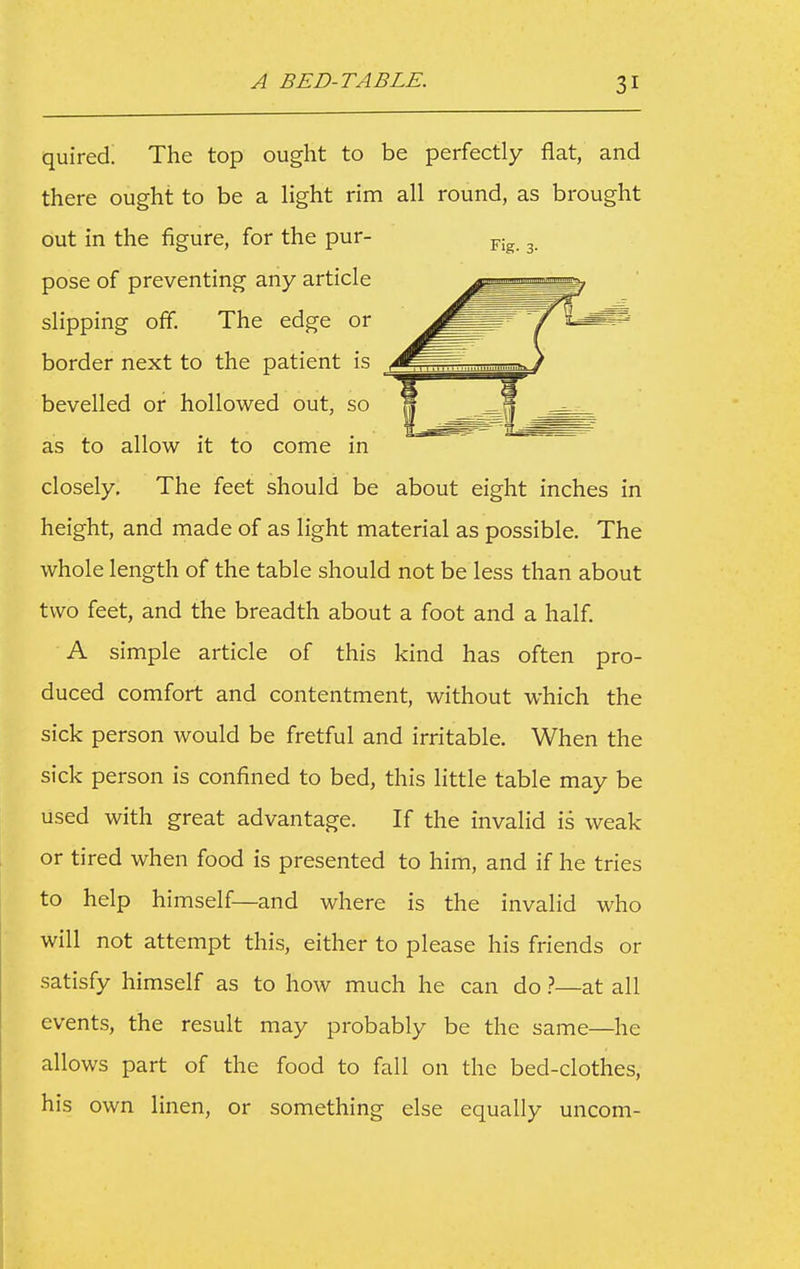 quired. The top ought to be perfectly flat, and there ought to be a light rim all round, as brought out in the figure, for the pur- pose of preventing any article slipping off. The edge or border next to the patient is bevelled or hollowed out, so as to allow it to come in closely. The feet should be about eight inches in height, and made of as light material as possible. The whole length of the table should not be less than about two feet, and the breadth about a foot and a half. A simple article of this kind has often pro- duced comfort and contentment, without which the sick person would be fretful and irritable. When the sick person is confined to bed, this little table may be used with great advantage. If the invalid is weak or tired when food is presented to him, and if he tries to help himself—and where is the invalid who will not attempt this, either to please his friends or satisfy himself as to how much he can do 1—at all events, the result may probably be the same—he allows part of the food to fall on the bed-clothes, his own linen, or something else equally uncom-