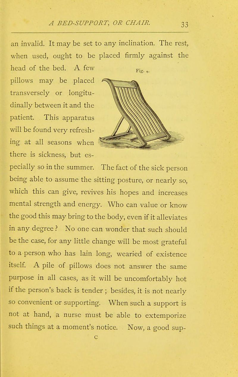 an invalid. It may be set to any inclination. The rest, when used, ought to be placed firmly against the head of the bed. A few p;^ ^ pillows may be placed transversely or longitu- dinally between it and the patient This apparatus will be found very refresh- ing at all seasons when there is sickness, but es- pecially so in the summer. The fact of the sick person being able to assume the sitting posture, or nearly so, which this can give, revives his hopes and increases mental strength and energy. Who can value or know the good this may bring to the body, even if it alleviates in any degree ? No one can wonder that such should be the case, for any little change will be most grateful to a person who has lain long, wearied of existence itself A pile of pillows does not answer the same purpose in all cases, as it will be uncomfortably hot if the person's back is tender ; besides, it is not nearly so convenient or supporting. When such a support is not at hand, a nurse must be able to extemporize such things at a moment's notice. Now, a good sup- c