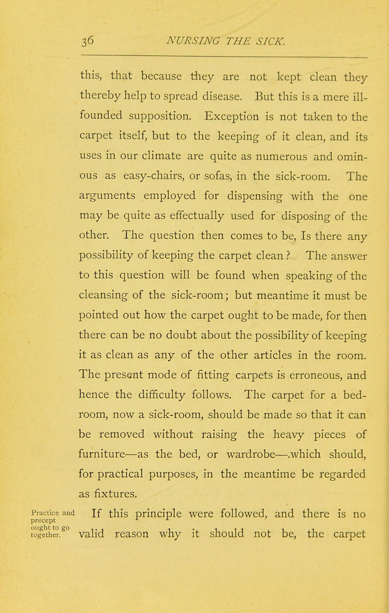 this, that because tliey are not kept clean they thereby help to spread disease. But this is a mere ill- founded supposition. Exception is not taken to the carpet itself, but to the keeping of it clean, and its uses in our climate are quite as numerous and omin- ous as easy-chairs, or sofas, in the sick-room. The arguments employed for dispensing with the one may be quite as effectually used for disposing of the other. The question then comes to be. Is there any possibility of keeping the carpet clean ^ The answer to this question will be found when speaking of the cleansing of the sick-rooni; but meantime it must be pointed out how the carpet ought to be made, for then there can be no doubt about the possibility of keeping it as clean as any of the other articles in the room. The present mode of fitting carpets is erroneous, and hence the difficulty follows. The carpet for a bed- room, now a sick-room, should be made so that it can be removed without raising the heavy pieces of furniture—as the bed, or wardrobe—.which should, for practical purposes, in the meantime be regarded as fixtures. Practice and If tliis pdnciplc wcrc followed, and there is no precept ^ t'ogither.^° valid reason why it should not be, the carpet