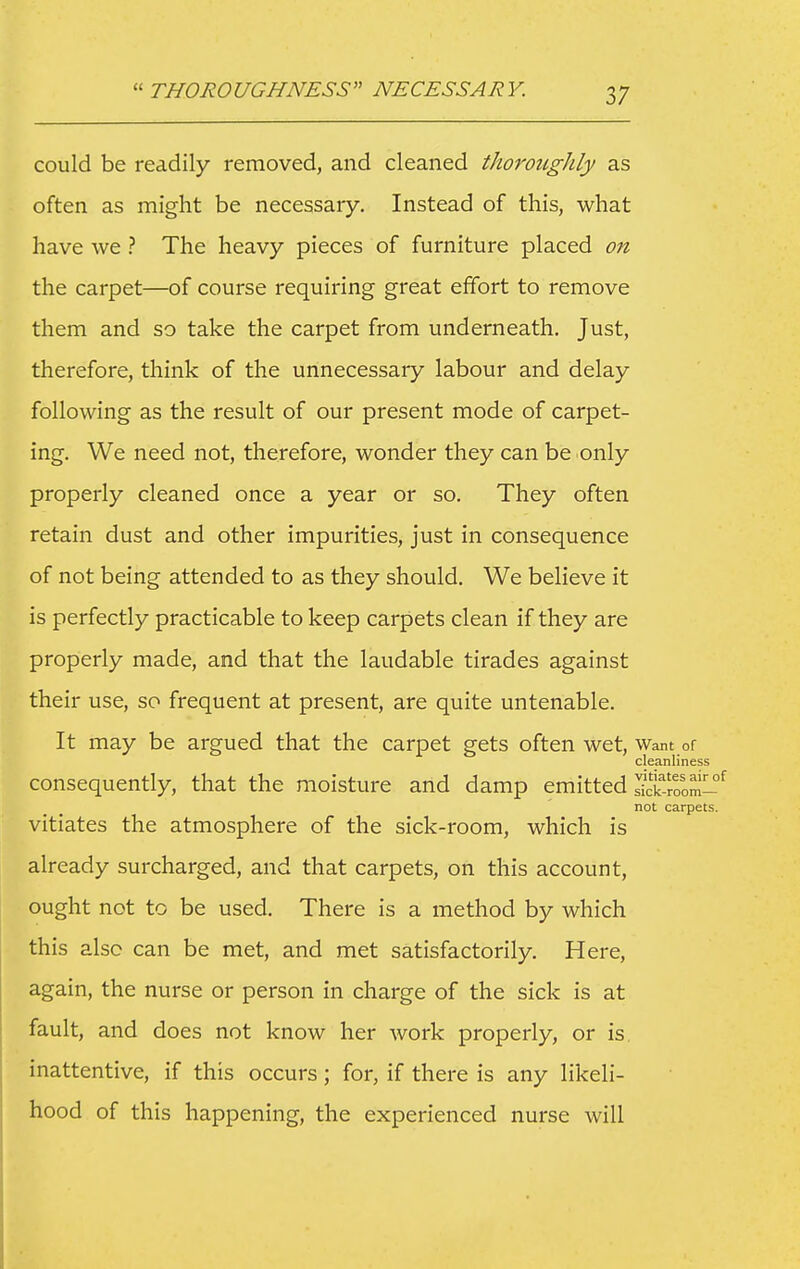  THOROUGHNESS NECESSARY. could be readily removed, and cleaned thorougJily as often as might be necessary. Instead of this, what have we ? The heavy pieces of furniture placed on the carpet—of course requiring great effort to remove them and so take the carpet from underneath. Just, therefore, think of the unnecessary labour and delay following as the result of our present mode of carpet- ing. We need not, therefore, wonder they can be only properly cleaned once a year or so. They often retain dust and other impurities, just in consequence of not being attended to as they should. We believe it is perfectly practicable to keep carpets clean if they are properly made, and that the laudable tirades against their use, so frequent at present, are quite untenable. It may be argued that the carpet gets often wet. Want or cleanliness consequently, that the moisture and damp emitted Jick.'oom- not carpets. vitiates the atmosphere of the sick-room, which is already surcharged, and that carpets, on this account, ought not to be used. There is a method by which this also can be met, and met satisfactorily. Here, again, the nurse or person in charge of the sick is at fault, and does not know her work properly, or is, inattentive, if this occurs; for, if there is any likeli- hood of this happening, the experienced nurse will