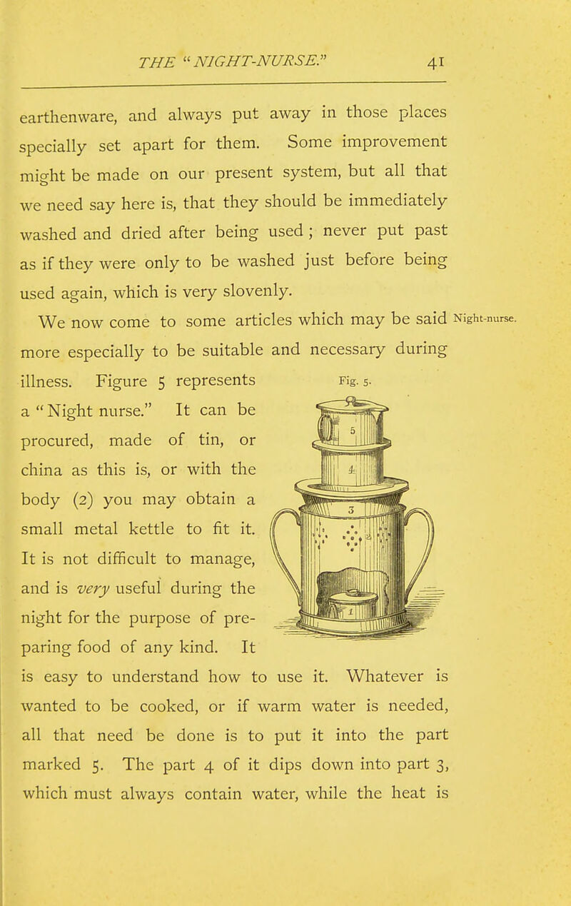 earthenware, and always put away in those places specially set apart for them. Some improvement might be made on our present system, but all that we need say here is, that they should be immediately washed and dried after being used ; never put past as if they were only to be washed just before being used again, which is very slovenly. We now come to some articles which may be said Night-nurse, more especially to be suitable and necessary during illness. Figure 5 represents Fig. 5- a  Night nurse. It can be procured, made of tin, or china as this is, or with the body (2) you may obtain a small metal kettle to fit it. It is not difficult to manage, and is very useful during the night for the purpose of pre- paring food of any kind. It is easy to understand how to use it. Whatever is wanted to be cooked, or if warm water is needed, all that need be done is to put it into the part marked 5. The part 4 of it dips down into part 3, which must always contain water, while the heat is