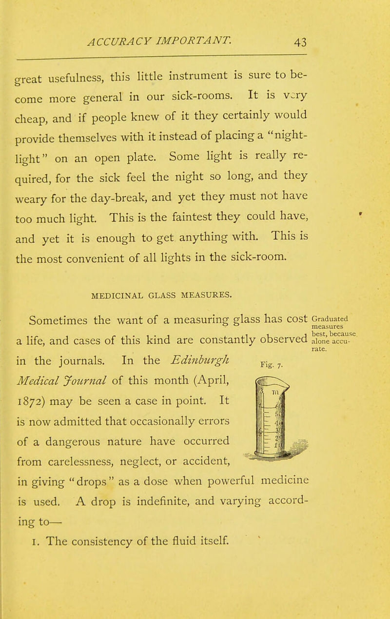 ^reat usefulness, this little instrument is sure to be- come more general in our sick-rooms. It is very cheap, and if people knew of it they certainly would provide themselves with it instead of placing a night- light on an open plate. Some light is really re- quired, for the sick feel the night so long, and they weary for the day-break, and yet they must not have too much light. This is the faintest they could have, and yet it is enough to get anything with. This is the most convenient of all lights in the sick-room. MEDICINAL GLASS MEASURES. Sometimes the want of a measuring glass has cost Graduated ■ measures a life, and cases of this kind are constantly observed alone accu- rate. Fig. 7. in the journals. In the Edinburgh Medical Journal of this month (April, 1872) may be seen a case in point. It is now admitted that occasionally errors of a dangerous nature have occurred from carelessness, neglect, or accident, in giving  drops  as a dose when powerful medicine is used. A drop is indefinite, and varying accord- ing to— I. The consistency of the fluid itself.