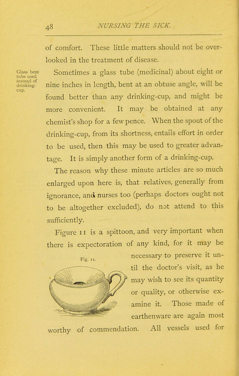 Glass bent tube used instead of drinking- cup. of comfort. These little matters should not be over- looked in the treatment of disease. Sometimes a glass tube (medicinal) about eight or nine inches in length, bent at an obtuse angle, will be found better than any drinking-cup, and might be more convenient. It may be obtained at any chemist's shop for a few pence. When the spout of the drinking-cup, from its shortness, entails effort in order to be used, then this may be used to greater advan- tage. It is simply another form of a drinking-cup. The reason why these minute articles are so much enlarged upon here is, that relatives, generally from ignorance, and nurses too (perhaps doctors ought not to be altogether excluded), do not attend to this sufficiently. Figure 11 is a spittoon, and very important when there is expectoration of any kind, for it may be Tthy of commendation. All vessels used for Fig. II. necessary to preserve it un- til the doctor's visit, as he may wish to see its quantity or quality, or otherwise ex- amine it. Those made of earthenware are again most