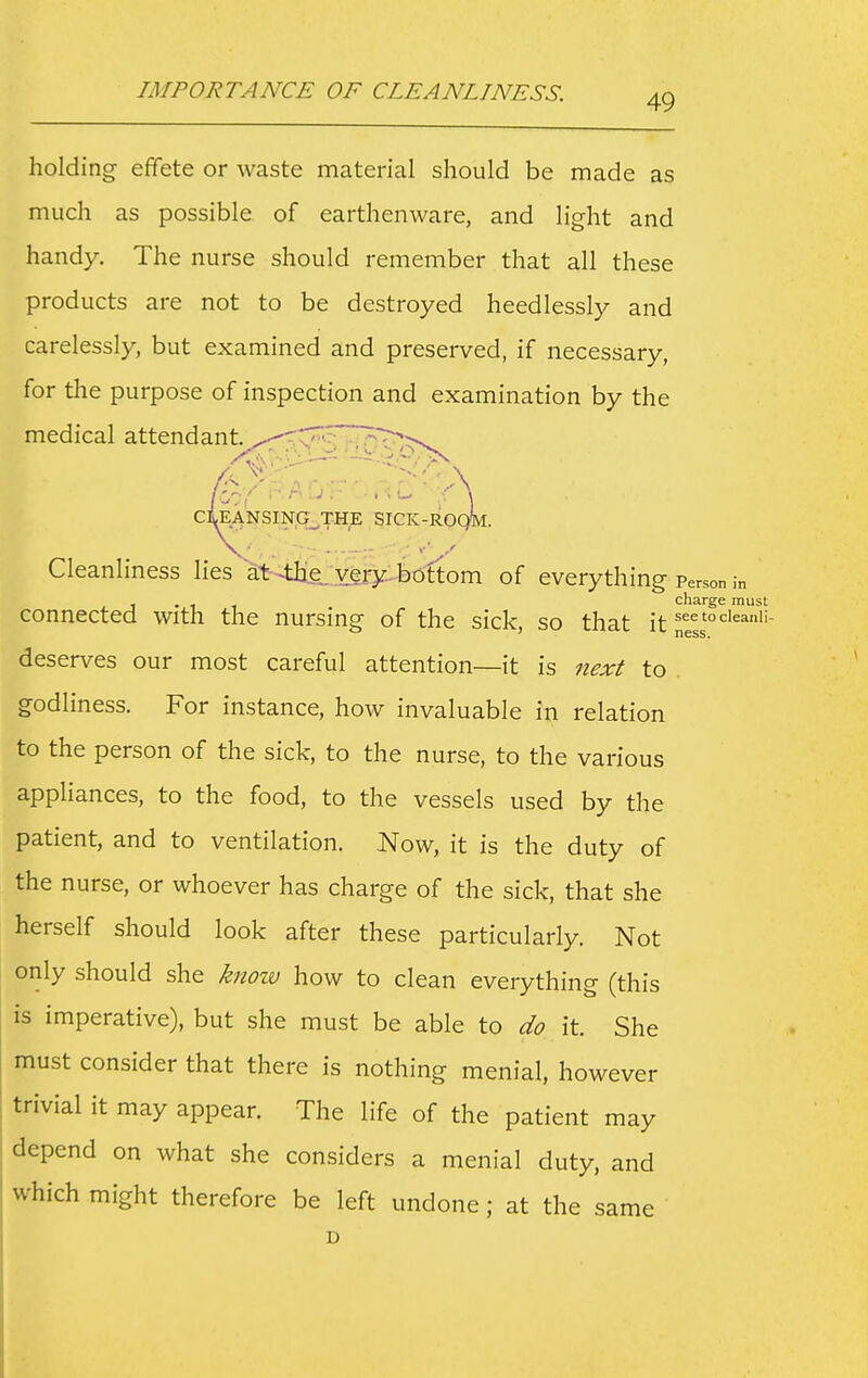 IMPORTANCE OF CLEANLINESS. holding effete or waste material should be made as much as possible of earthenware, and light and handy. The nurse should remember that all these products are not to be destroyed heedlessly and carelessly, but examined and preserved, if necessary, for the purpose of inspection and examination by the medical attendant. ciLeansing_the SICK-R0( Cleanliness lies at-the;very, bottom of everything Person in , . , charge must connected with the nursing of the sick, so that it ^els'^^'' deserves our most careful attention—it is next to godliness. For instance, how invaluable in relation to the person of the sick, to the nurse, to the various appliances, to the food, to the vessels used by the patient, and to ventilation. Now, it is the duty of the nurse, or whoever has charge of the sick, that she herself should look after these particularly. Not only should she knozv how to clean everything (this is imperative), but she must be able to do it. She must consider that there is nothing menial, however trivial it may appear. The life of the patient may depend on what she considers a menial duty, and which might therefore be left undone; at the same D