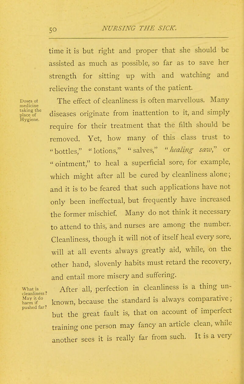 time it is but right and proper that she should be assisted as much as possible, so far as to save her strength for sitting up with and watching and relieving the constant wants of the patient Doses ot The effect of cleanliness is often marvellous. Many medicine pfe*' diseases originate from inattention to it, and simply Hygiene. require for their treatment that the filth should be removed. Yet, how many of this class trust to bottles, lotions, salves, healing saw or  ointment, to heal a superficial sore, for example, which might after all be cured by cleanliness alone; and it is to be feared that such applications have not only been ineffectual, but frequently have increased the former mischief. Many do not think it necessary to attend to this, and nurses are among the number. Cleanliness, though it will not of itself heal every sore, will at all events always greatly aid, while, on tlie other hand, slovenly habits must retard the recovery, and entail more misery and suffering. What is After all, perfection in cleanliness is a thing un- cleanliness ? wZ:\i^° known, because the standard is always comparative; pushed far? _ . ^ , but the great fault is, that on account of imperfect training one person may fancy an article clean, while another sees it is really far from such. It is a very