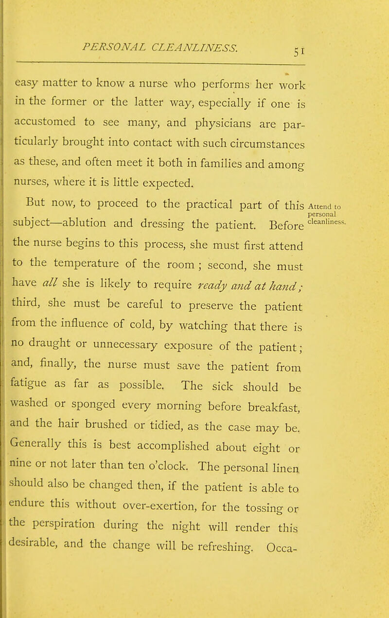 PERSONAL CLEANLINESS. easy matter to know a nurse who performs her work in the former or the latter way, especially if one is accustomed to see many, and physicians are par- ticularly brought into contact with such circumstances as these, and often meet it both in families and among nurses, where it is little expected. But now, to proceed to the practical part of this Attend to personal subject—ablution and dressing the patient. Before the nurse begins to this process, she must first attend to the temperature of the room ; second, she must have all she is likely to require ready and at hand; third, she must be careful to preserve the patient from the influence of cold, by watching that there is no draught or unnecessary exposure of the patient; and, finally, the nurse must save the patient from fatigue as far as possible. The sick should be washed or sponged every morning before breakfast, and the hair brushed or tidied, as the case may be. Generally this is best accomplished about eight or nine or not later than ten o'clock. The personal linen should also be changed then, if the patient is able to endure this without over-exertion, for the tossing or the perspiration during the night will render this i desirable, and the change will be refreshing. Occa-