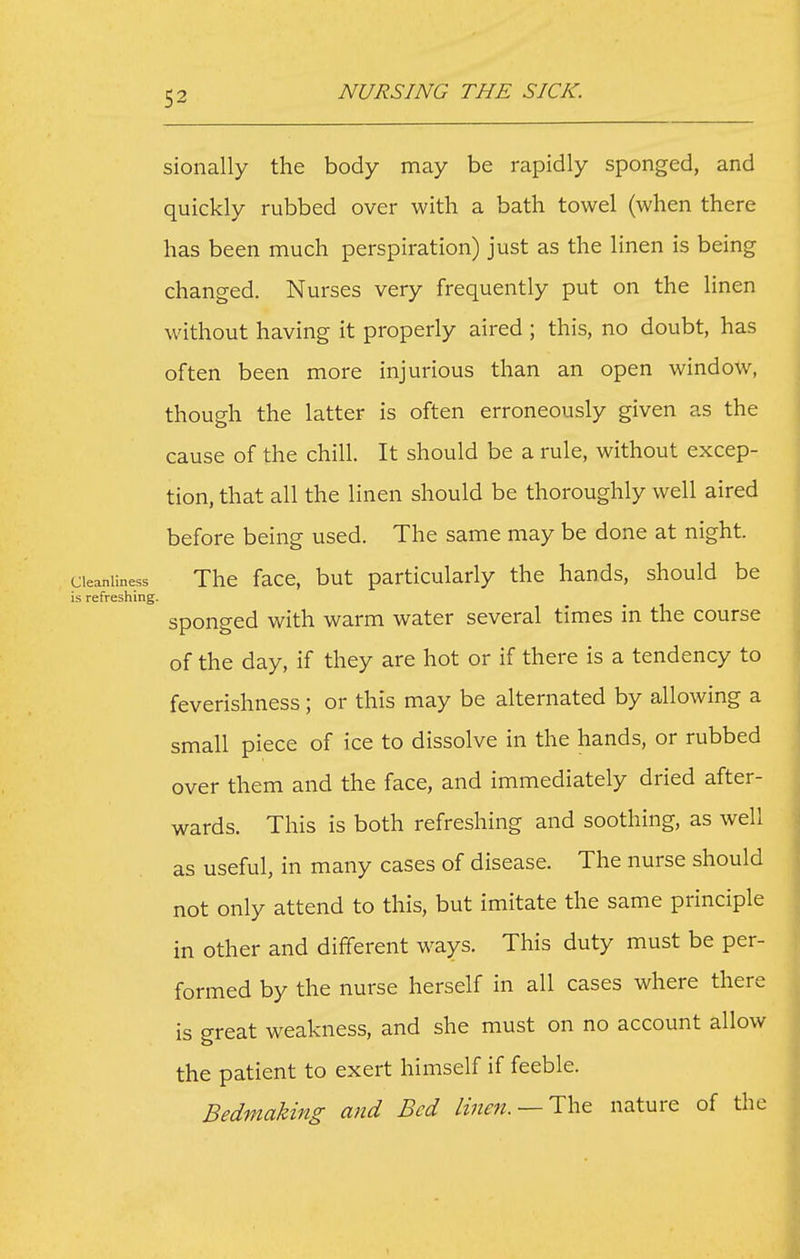 sionally the body may be rapidly sponged, and quickly rubbed over with a bath towel (when there has been much perspiration) just as the linen is being changed. Nurses very frequently put on the linen without having it properly aired ; this, no doubt, has often been more injurious than an open window, though the latter is often erroneously given as the cause of the chill. It should be a rule, without excep- tion, that all the linen should be thoroughly well aired before being used. The same may be done at night. Cleanliness Thc facc, but particularly the hands, should be is refreshing. sponged with warm water several times in the course of the day, if they are hot or if there is a tendency to feverishness ; or this may be alternated by allowing a small piece of ice to dissolve in the hands, or rubbed over them and the face, and immediately dried after- wards. This is both refreshing and soothing, as well as useful, in many cases of disease. The nurse should not only attend to this, but imitate the same principle in other and different ways. This duty must be per- formed by the nurse herself in all cases where there is great weakness, and she must on no account allow the patient to exert himself if feeble. Bedmaking and Bed linen. —Tht nature of the