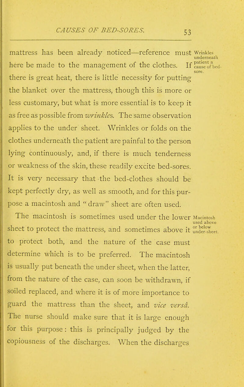 CAUSES OF BED-SORES. mattress has been already noticed—reference must wrinkles underneath here be made to the management of the clothes. If ?ausTon)cd- sore. there is great heat, there is little necessity for putting the blanket over the mattress, though this is more or less customary, but what is more essential is to keep it as free as possible from wrinkles. The same observation applies to the under sheet. Wrinkles or folds on the clothes underneath the patient are painful to the person lying continuously, and, if there is much tenderness or weakness of the skin, these readily excite bed-sores. It is very necessary that the bed-clothes should be kept perfectly dry, as well as smooth, and for this pur- pose a macintosh and draw sheet are often used. The macintosh is sometimes used under the lower Macintosh used above sheet to protect the mattress, and sometimes above it unde1°Ieet. to protect both, and the nature of the case must determine which is to be preferred. The macintosh is usually put beneath the under sheet, when the latter, from the nature of the case, can soon be withdrawn, if soiled replaced, and where it is of more importance to guard the mattress than the sheet, and vice versa. The nurse should make sure that it is large enough for this purpose: this is principally judged by the copiousness of the discharges. When the discharges