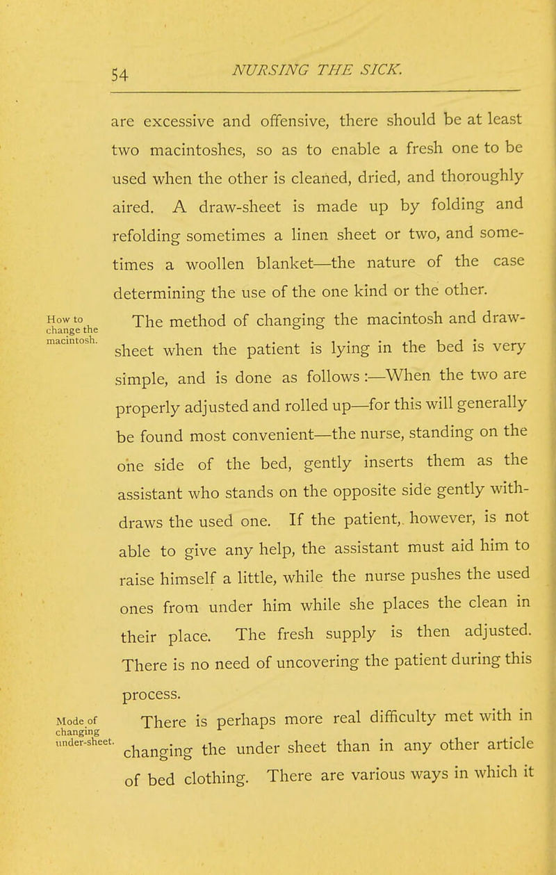 are excessive and offensive, there should be at least two macintoshes, so as to enable a fresh one to be used when the other is cleaned, dried, and thoroughly aired, A draw-sheet is made up by folding and refolding sometimes a linen sheet or two, and some- times a woollen blanket—the nature of the case determining the use of the one kind or the other. How to The method of changing the macintosh and draw- change the ° ° macintosh. ^^^^^^ ^^\iQri thc patient is lying in the bed is very simple, and is done as follows:—When the two are properly adjusted and rolled up—for this will generally be found most convenient—the nurse, standing on the one side of the bed, gently inserts them as the assistant who stands on the opposite side gently with- draws the used one. If the patient,, however, is not able to give any help, the assistant must aid him to raise himself a little, while the nurse pushes the used ones from under him while she places the clean in their place. The fresh supply is then adjusted. There is no need of uncovering the patient during this process. Mode of There is perhaps more real difficulty met with in changing under-sheet. ^^^^^^^^^ ^j^g u^dcr shect than in any other article of bed clothing. There are various ways in which it