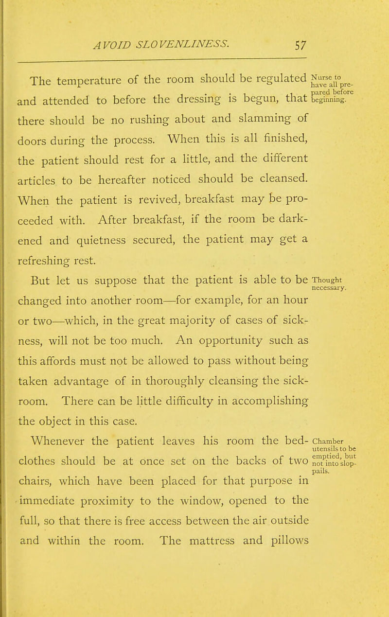 The temperature of the room should be regulated and attended to before the dressing is begun, that begiiing'^ there should be no rushing about and slamming of doors during the process. When this is all finished, the patient should rest for a little, and the different articles to be hereafter noticed should be cleansed. When the patient is revived, breakfast may be pro- ceeded with. After breakfast, if the room be dark- ened and quietness secured, the patient may get a refreshing rest. But let us suppose that the patient is able to be Thought necessary. changed into another room—for example, for an hour or two—which, in the great majority of cases of sick- ness, will not be too much. An opportunity such as this affords must not be allowed to pass without being taken advantage of in thoroughly cleansing the sick- room. There can be little difficulty in accomplishing the object in this case. Whenever the patient leaves his room the bed- Chamber utensils to be clothes should be at once set on the backs of two Mpntosiop- pails. chairs, which have been placed for that purpose in ■immediate proximity to the window, opened to the full, so that there is free access between the air outside and within the room. The mattress and pillows