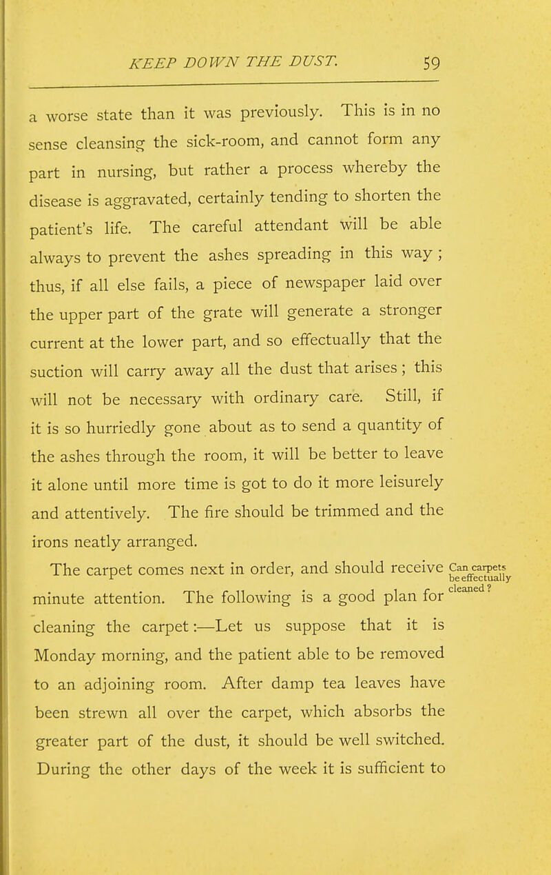 a worse state than it was previously. This is in no sense cleansins^ the sick-room, and cannot form any part in nursing, but rather a process whereby the disease is aggravated, certainly tending to shorten the patient's life. The careful attendant will be able always to prevent the ashes spreading in this way ; thus, if all else fails, a piece of newspaper laid over the upper part of the grate will generate a stronger current at the lower part, and so effectually that the suction will carry away all the dust that arises; this will not be necessary with ordinary care. Still, if it is so hurriedly gone about as to send a quantity of the ashes through the room, it will be better to leave it alone until more time is got to do it more leisurely and attentively. The fire should be trimmed and the irons neatly arranged. The carpet comes next in order, and should receive ^^^^^^^^ minute attention. The following is a good plan for'''^'^^'^ cleaning the carpet:—Let us suppose that it is Monday morning, and the patient able to be removed to an adjoining room. After damp tea leaves have been strewn all over the carpet, which absorbs the greater part of the dust, it should be well switched. During the other days of the week it is sufficient to