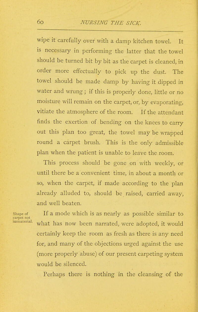 wipe it carefully over with a damp kitchen towel. It is necessary in performing the latter that the towel should be turned bit by bit as the carpet is cleaned, in order more effectually to pick up the dust. The towel should be made damp by having it dipped in water and wrung; if this is properly done, little or no moisture will remain on the carpet, or, by evaporating, vitiate the atmosphere of the room. If the attendant finds the exertion of bending on the knees to carry out this plan too great, the towel may be wrapped round a carpet brush. This is the only admissible plan when the patient is unable to leave the room. This process should be gone on with weekly, or until there be a convenient time, in about a month or so, when the carpet, if made according to the plan already alluded to, should be raised, carried away, and well beaten. Shape of If a mode which is as nearly as possible similar to carpet not immaterial. ^^^^ j^^j, j^q^ bccn narrated, were adopted, it would certainly keep the room as fresh as there is any need for, and many of the objections urged against the use (more properly abuse) of our present carpeting system would be silenced. Perhaps there is nothing in the cleansing of the