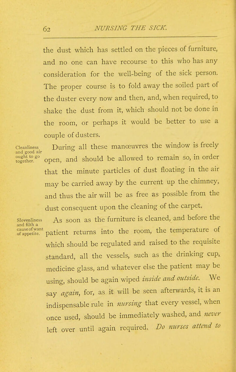 the dust which has settled on the pieces of furniture, and no one can have recourse to this who has any • consideration for the well-being of the sick person. The proper course is to fold away the soiled part of the duster every now and then, and, when required, to shake the dust from it, which should not be done in the room, or perhaps it would be better to use a couple of dusters. Cleanliness. Duriug all thcsc manoeuvrcs the window is freely and good air togt'he?.^° open, and should be allowed to remain so, in order that the minute particles of dust floating in the air may be carried away by the current up the chimney, and thus the air will be as free as possible from the dust consequent upon the cleaning of the carpet. Slovenliness As soon as thc fumiturc is cleaned, and before the and filth a Tappetr' patient returns into the room, the temperature of which should be regulated and raised to the requisite standard, all the vessels, such as the drinking cup, medicine glass, and whatever else the patient may be using, should be again wiped inside and outside. We say again, for, as it will be seen afterwards, it is an indispensable rule in mcrsing that every vessel, when once used, should be immediately washed, and never left over until again required. Do nurses attend to