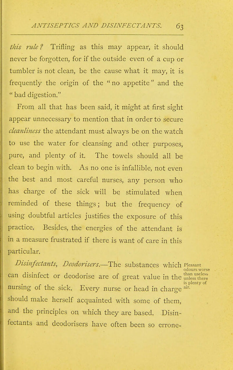 this mle ? Trifling as this may appear, it should never be forgotten, for if the outside even of a cup or tumbler is not clean, be the cause what it may, it is frequently the origin of the  no appetite and the  bad digestion. From all that has been said, it might at first sight appear unnecessary to mention that in order to secure cleanliness the attendant must always be on the watch to use the water for cleansing and other purposes, pure, and plenty of it. The towels should all be clean to begin with. As no one is infallible, not even the best and most careful nurses, any person who has charge of the sick will be stimulated when reminded of these things; but the frequency of using doubtful articles justifies the exposure of this practice. Besides, the energies of the attendant is in a measure frustrated if there is want of care in this particular. Disinfectants, Deodorisers.—The substances which Pleasant odours worse can disinfect or deodorise are of great value in the uniesHhe^e' is plenty of nursmg of the sick. Every nurse or head in charge should make herself acquainted with some of them, and the principles on which they are based, Disin- icctants and deodorisers have often been so errone-