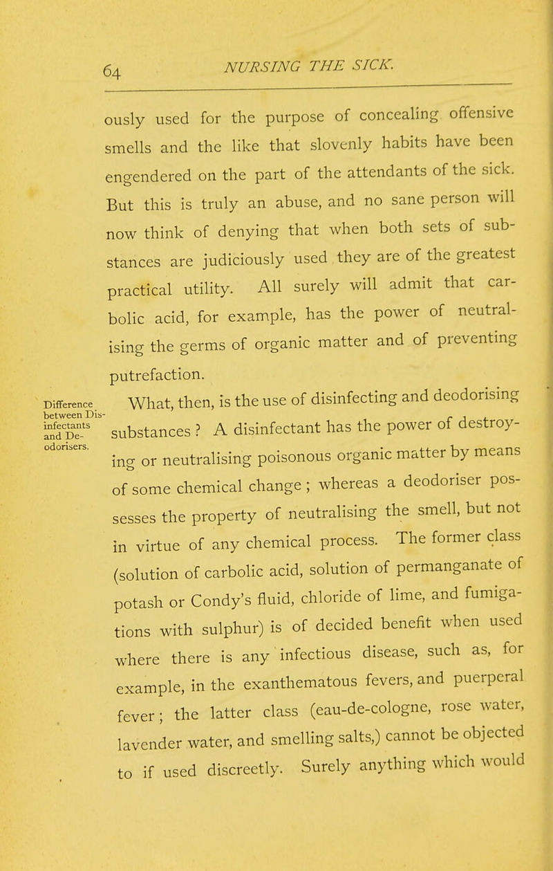 ously used for the purpose of concealing offensive smells and the like that slovenly habits have been engendered on the part of the attendants of the sick. But this is truly an abuse, and no sane person will now think of denying that when both sets of sub- stances are judiciously used they are of the greatest practical utility. All surely will admit that car- bolic acid, for example, has the power of neutral- ising the germs of organic matter and of preventing putrefaction. Difference. What, theu, is the usc of disinfccting and deodorising between Dis- r J *. Sfd pt'' substances ? A disinfectant has the power of destroy- ing or neutralising poisonous organic matter by means of some chemical change; whereas a deodoriser pos- sesses the property of neutralising the smell, but not in virtue of any chemical process. The former class (solution of carbolic acid, solution of permanganate of potash or Condy's fluid, chloride of lime, and fumiga- tions with sulphur) is of decided benefit when used where there is any infectious disease, such as, for example, in the exanthematous fevers, and puerperal fever; the latter class (eau-de-cologne, rose water, lavender water, and smelling salts,) cannot be objected to if used discreetly. Surely anything which would