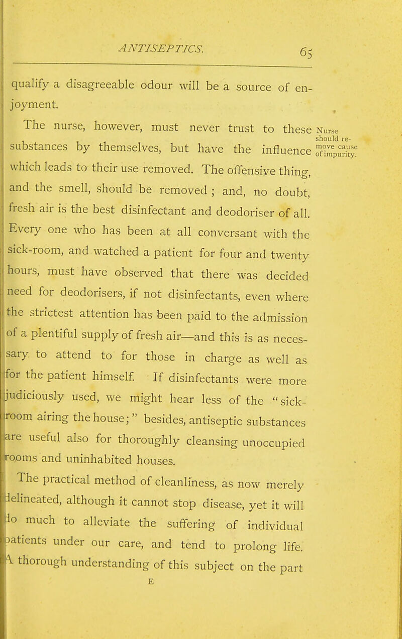 ANTISEPTICS. qualify a disagreeable odour will be a source of en- joyment The nurse, however, must never trust to these Nurse should re- substances by themselves, but have the influence Spurh^' which leads to their use removed. The offensive thincr and the smell, should be removed ; and, no doubt, fresh air is the best disinfectant and deodoriser of all. Every one who has been at all conversant with the sick-room, and watched a patient for four and twenty hours, must have observed that there was decided need for deodorisers, if not disinfectants, even where the strictest attention has been paid to the admission of a plentiful supply of fresh air—and this is as neces- sary to attend to for those in charge as well as Ifor the patient himself If disinfectants were more ljudiciously used, we might hear less of the  sick- iroom airing the house;  besides, antiseptic substances are useful also for thoroughly cleansing unoccupied rooms and uninhabited houses. The practical method of cleanliness, as now merely iLlineated, although it cannot stop disease, yet it will io much to alleviate the suffering of individual tients under our care, and tend to prolong life, thorough understanding of this subject on the part