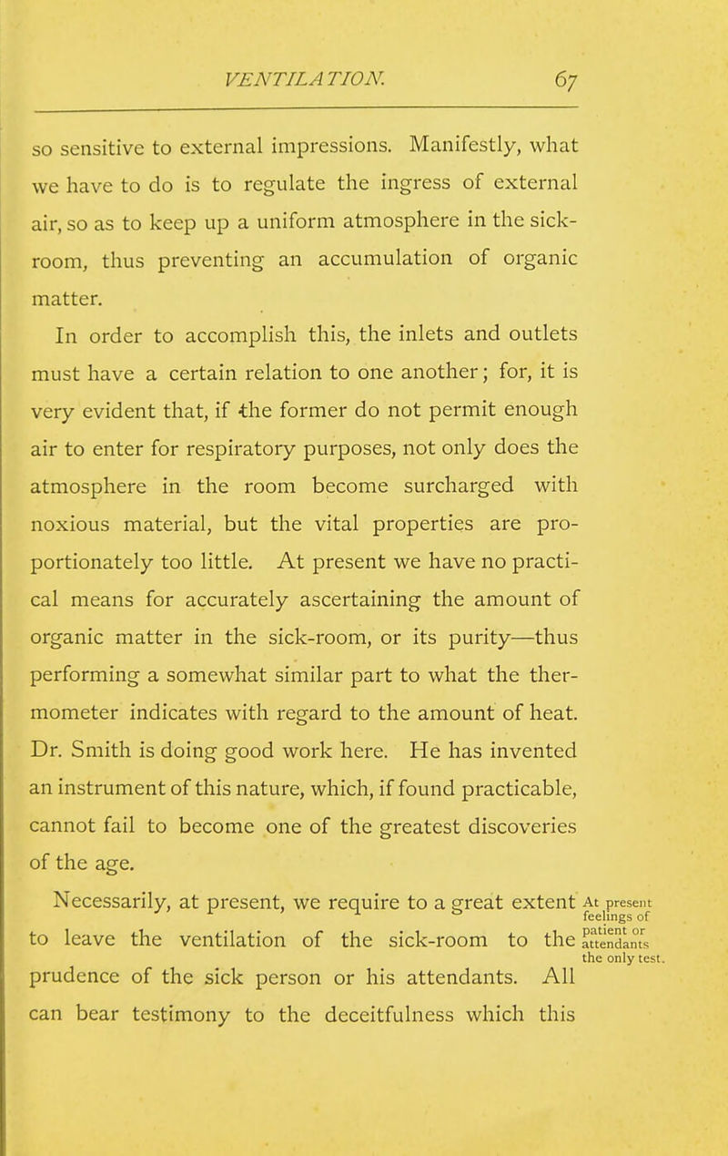 so sensitive to external impressions. Manifestly, what we have to do is to regulate the ingress of external air, so as to keep up a uniform atmosphere in the sick- room, thus preventing an accumulation of organic matter. In order to accomplish this, the inlets and outlets must have a certain relation to one another; for, it is very evident that, if the former do not permit enough air to enter for respiratory purposes, not only does the atmosphere in the room become surcharged with noxious material, but the vital properties are pro- portionately too little. At present we have no practi- cal means for accurately ascertaining the amount of organic matter in the sick-room, or its purity—thus performing a somewhat similar part to what the ther- mometer indicates with regard to the amount of heat. Dr. Smith is doing good work here. He has invented an instrument of this nature, which, if found practicable, cannot fail to become one of the greatest discoveries of the age. Necessarily, at present, we require to a great extent At present feelings of to leave the ventilation of the sick-room to the attendants the only test. prudence of the sick person or his attendants. All can bear testimony to the deceitfulness which this