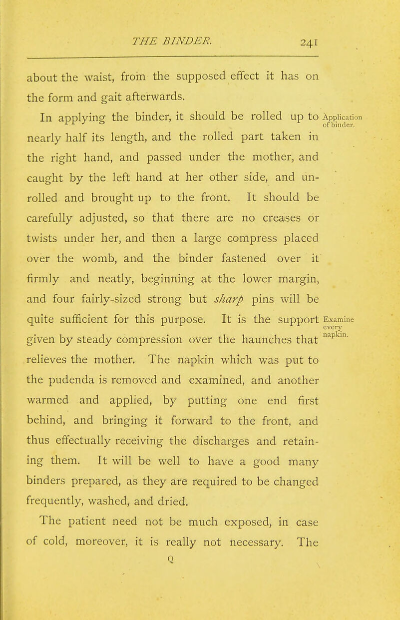 THE BINDER. about the waist, from the supposed effect it has on the form and gait afterwards. In aoDlvins the binder, it should be rolled up to Application rir : ^ i of binder. nearly half its length, and the rolled part taken in the right hand, and passed under the mother, and caught by the left hand at her other side, and un- rolled and brought up to the front. It should be carefully adjusted, so that there are no creases or twists under her, and then a large compress placed over the womb, and the binder fastened over it firmly and neatly, beginning at the lower margin, and four fairly-sized strong but sharp pins will be quite sufificient for this purpose. It is the support Examine every given by steady compression over the haunches that ^p^'' relieves the mother. The napkin which was put to the pudenda is removed and examined, and another warmed and applied, by putting one end first behind, and bringing it forward to the front, and thus effectually receiving the discharges and retain- ing them. It will be well to have a good many binders prepared, as they are required to be changed frequently, washed, and dried. The patient need not be much exposed, in case of cold, moreover, it is really not necessary. The Q