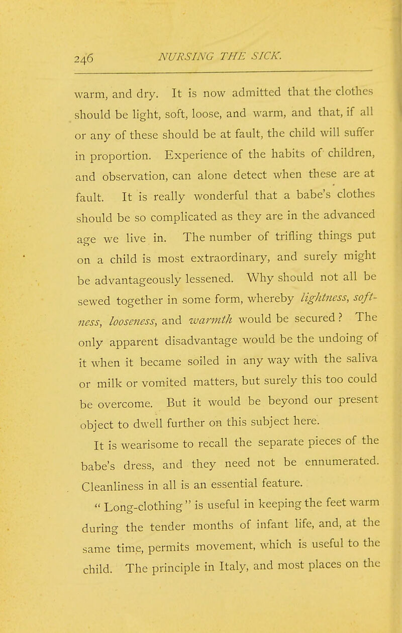 warm, and dry. It is now admitted that the clothes should be light, soft, loose, and warm, and that, if all or any of these should be at fault, the child will suffer in proportion. Experience of the habits of children, and observation, can alone detect when these are at fault. It is really wonderful that a babe's clothes should be so complicated as they are in the advanced age we live in. The number of trifling things put on a child is most extraordinary, and surely might be advantageously lessened. Why should not all be sewed together in some form, whereby lightness, soft- ness, looseness, and warmth would be secured The only apparent disadvantage would be the undoing of it when it became soiled in any way with the saliva or milk or vomited matters, but surely this too could be overcome. But it would be beyond our present object to dwell further on this subject here. It is wearisome to recall the separate pieces of the babe's dress, and they need not be ennumerated. Cleanliness in all is an essential feature.  Long-clothing is useful in keeping the feet warm during the tender months of infant life, and, at the same time, permits movement, which is useful to the child. The principle in Italy, and most places on the