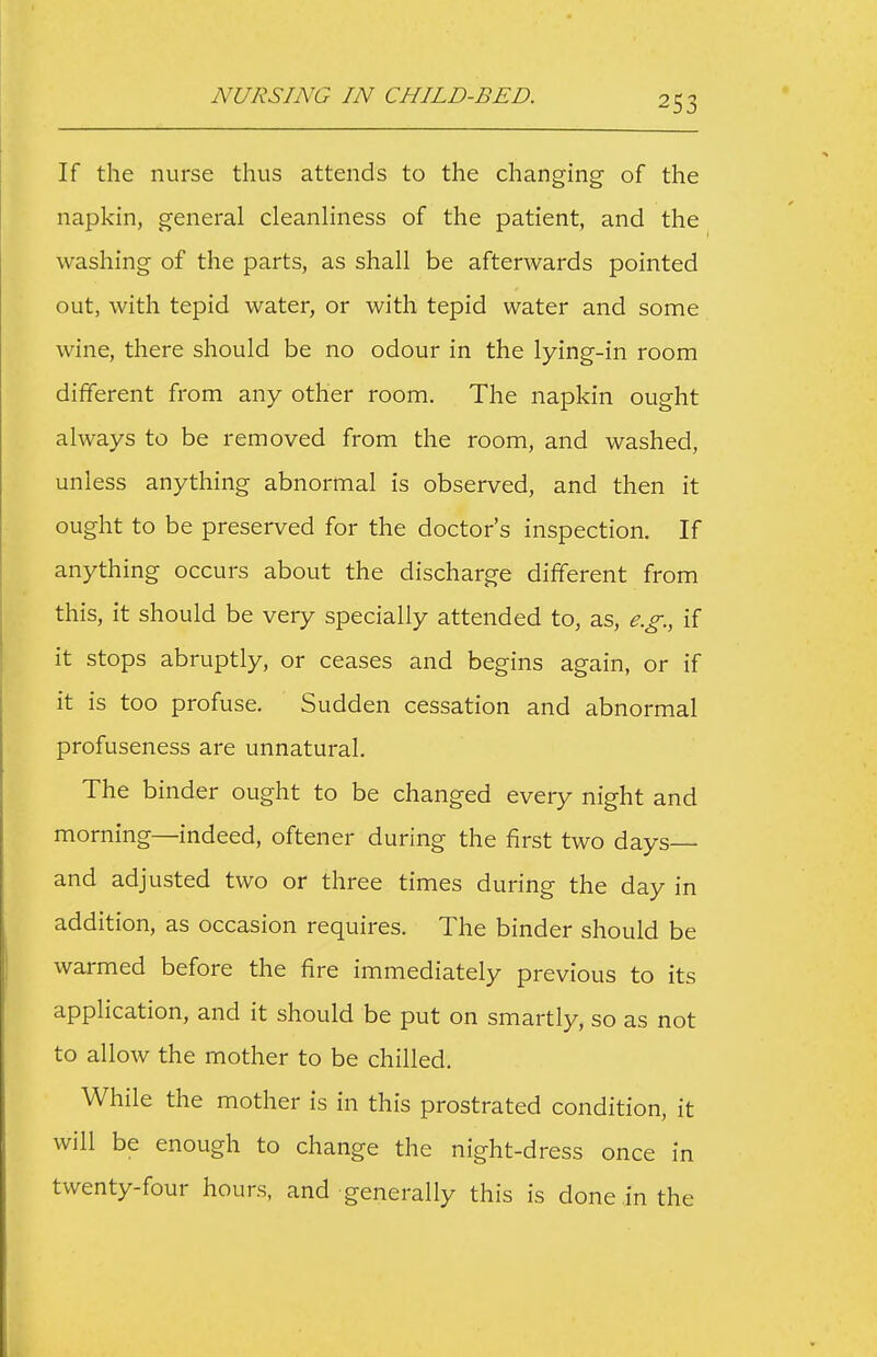 If the nurse thus attends to the changing of the napkin, general cleanhness of the patient, and the washing of the parts, as shall be afterwards pointed out, with tepid water, or with tepid water and some wine, there should be no odour in the lying-in room different from any other room. The napkin ought always to be removed from the room, and washed, unless anything abnormal is observed, and then it ought to be preserved for the doctor's inspection. If anything occurs about the discharge different from this, it should be very specially attended to, as, e.g., if it stops abruptly, or ceases and begins again, or if it is too profuse. Sudden cessation and abnormal profuseness are unnatural. The binder ought to be changed every night and morning—indeed, oftener during the first two days— and adjusted two or three times during the day in addition, as occasion requires. The binder should be warmed before the fire immediately previous to its application, and it should be put on smartly, so as not to allow the mother to be chilled. While the mother is in this prostrated condition, it will be enough to change the night-dress once in twenty-four hours, and generally this is done .in the