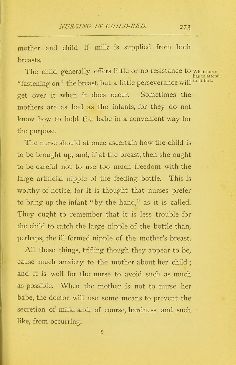 - —■ — ■ ■ —————^ mother and child if milk is supplied from both breasts. The child generally offers little or no resistance to What nurse has to attend fastening on the breast, but a little perseverance will'° cfct over it when it does occur. Sometimes the mothers are as bad as the infants, for they do not know how to hold the babe in a convenient way for the purpose. The nurse should at once ascertain how the child is to be brought up, and, if at the breast, then she ought to be careful not to use too much freedom with the large artificial nipple of the feeding bottle. This is worthy of notice, for it is thought that nurses prefer to bring up the infant  by the hand, as it is called. They ought to remember that it is less trouble for tlie child to catch the large nipple of the bottle than, perhaps, the ill-formed nipple of the mother's breast. All these things, trifling though they appear to be, cause much anxiety to the mother about her child; and it is well for the nurse to avoid such as much as possible. When the mother is not to nurse her babe, the doctor will use some means to prevent the secretion of milk, and, of course, hardness and such ■ like, from occurring. s