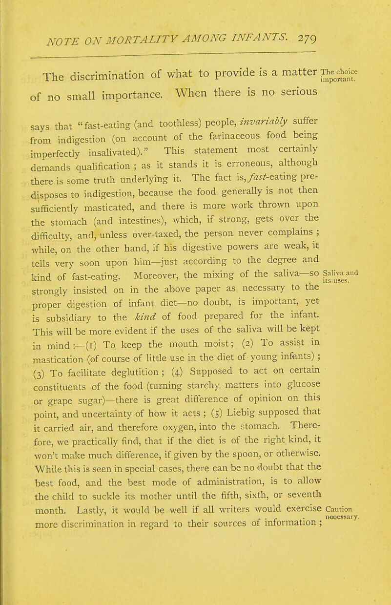 The discrimination of what to provide is a matter Moic^^ of no small importance. When there is no serious says that fast-eating (and toothless) people, suffer from indigestion (on account of the farinaceous food being imperfectly insalivated). This statement most certainly demands qualification ; as it stands it is erroneous, although there is some truth underlying it. The fact is,>J^eating pre- disposes to indigestion, because the food generally is not then sufficiently masticated, and there is more work thrown upon the stomach (and intestines), which, if strong, gets over the difficulty, and, unless over-taxed, the person never complains ; while, on the other hand, if his digestive powers are weak, it tells very soon upon him—just according to the degree and kind of fast-eating. Moreover, the mixing of the saliva—so paliv-a and strongly insisted on in the above paper as necessary to the proper digestion of infant diet—no doubt, is important, yet is subsidiary to the kind of food prepared for the infant. This will be more evident if the uses of the saliva will be kept in mind :—(i) To. keep the mouth moist; (2) To assist in mastication (of course of little use in the diet of young infants) ; (3) To faciUtate deglutition ; (4) Supposed to act on certain constituents of the food (turning starchy matters into glucose or grape sugar)—there is great difference of opinion on this point, and uncertainty of how it acts ; (5) Liebig supposed that it carried air, and therefore oxygen, into the stomach. There- fore, we practically find, that if the diet is of the right kind, it won't make much difference, if given by the spoon, or otherwise. While this is seen in special cases, there can be no doubt that the best food, and the best mode of administration, is to allow the child to suckle its mother until the fifth, sixth, or seventh month. Lastly, it would be well if all writers would exercise Caution . . . necessary. more discrimination in regard to their sources ot intormation;