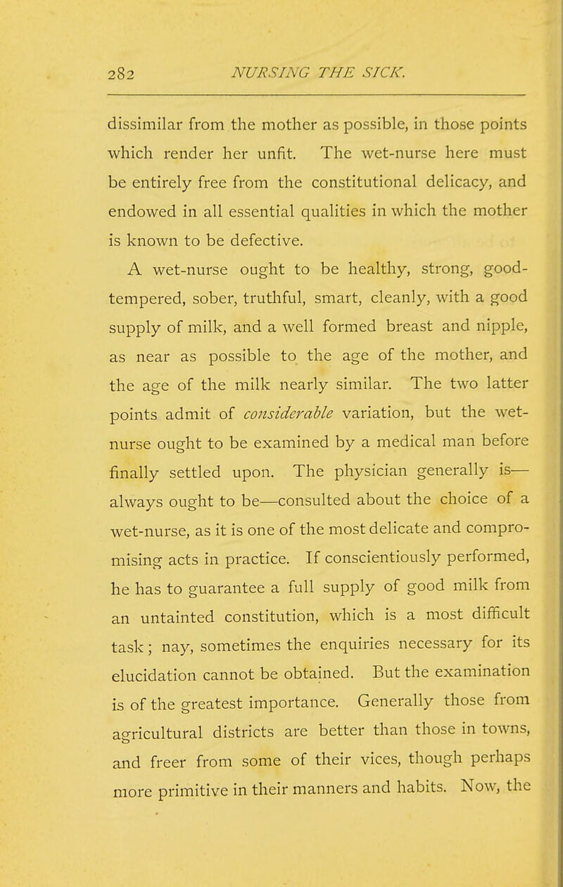 dissimilar from the mother as possible, in those points which render her unfit. The wet-nurse here must be entirely free from the constitutional delicacy, and endowed in all essential qualities in which the mother is known to be defective. A wet-nurse ought to be healthy, strong, good- tempered, sober, truthful, smart, cleanly, with a good supply of milk, and a well formed breast and nipple, as near as possible to the age of the mother, and the age of the milk nearly similar. The two latter points admit of coiisiderable variation, but the wet- nurse ought to be examined by a medical man before finally settled upon. The physician generally is— always ought to be—consulted about the choice of a wet-nurse, as it is one of the most delicate and compro- mising acts in practice. If conscientiously performed, he has to guarantee a full supply of good milk from an untainted constitution, which is a most difficult task; nay, sometimes the enquiries necessary for its elucidation cannot be obtauied. But the examination is of the greatest importance. Generally those from ae-ricultural districts are better than those in towns, and freer from some of their vices, though perhaps more primitive in their manners and habits. Now, the