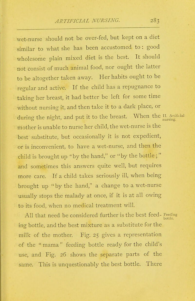 wet-nurse should not be over-fed, but kept on a diet similar to what she has been accustomed to : good wholesome plain mixed diet is the best. It should not consist of much animal food, nor ought the latter to be altogether taken away. Her habits ought to be reeular and active. If the child has a repugnance to taking her breast, it had better be left for some time without nursing it, and then take it to a dark place, or during the night, and put it to the breast. When the il Anifi mother is unable to nurse her child, the wet-nurse is the best substitute, but occasionally it is not expedient, or is inconvenient, to have a wet-nurse, and then the child is brought up by the hand, or by the bottle ; and sometimes this answers quite well, but requires more care. If a child takes seriously ill, when being brought up  by the hand, a change to a wet-nurse usually stops the malady at once, if it is at all owing to its food, when no medical treatment will. All that need be considered further is the best feed- Feeding bottle. ing bottle, and the best mixture as a substitute for the milk of the mother. Fig. 25 gives a representation of the  mama feeding bottle ready for the child's use, and Fig. 26 shows the separate parts of the same. This is unquestionably the best bottle. There